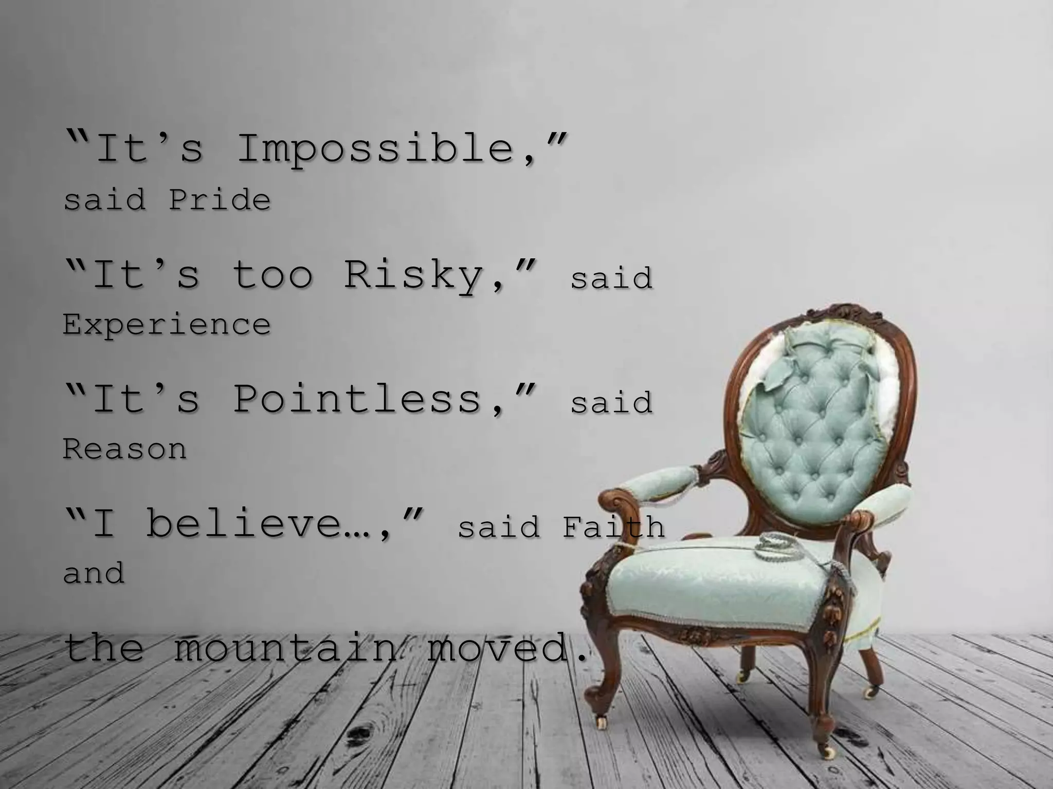 “It’s Impossible,”
said Pride
“It’s too Risky,” said
Experience
“It’s Pointless,” said
Reason
“I believe…,” said Faith
and
the mountain moved.
 
