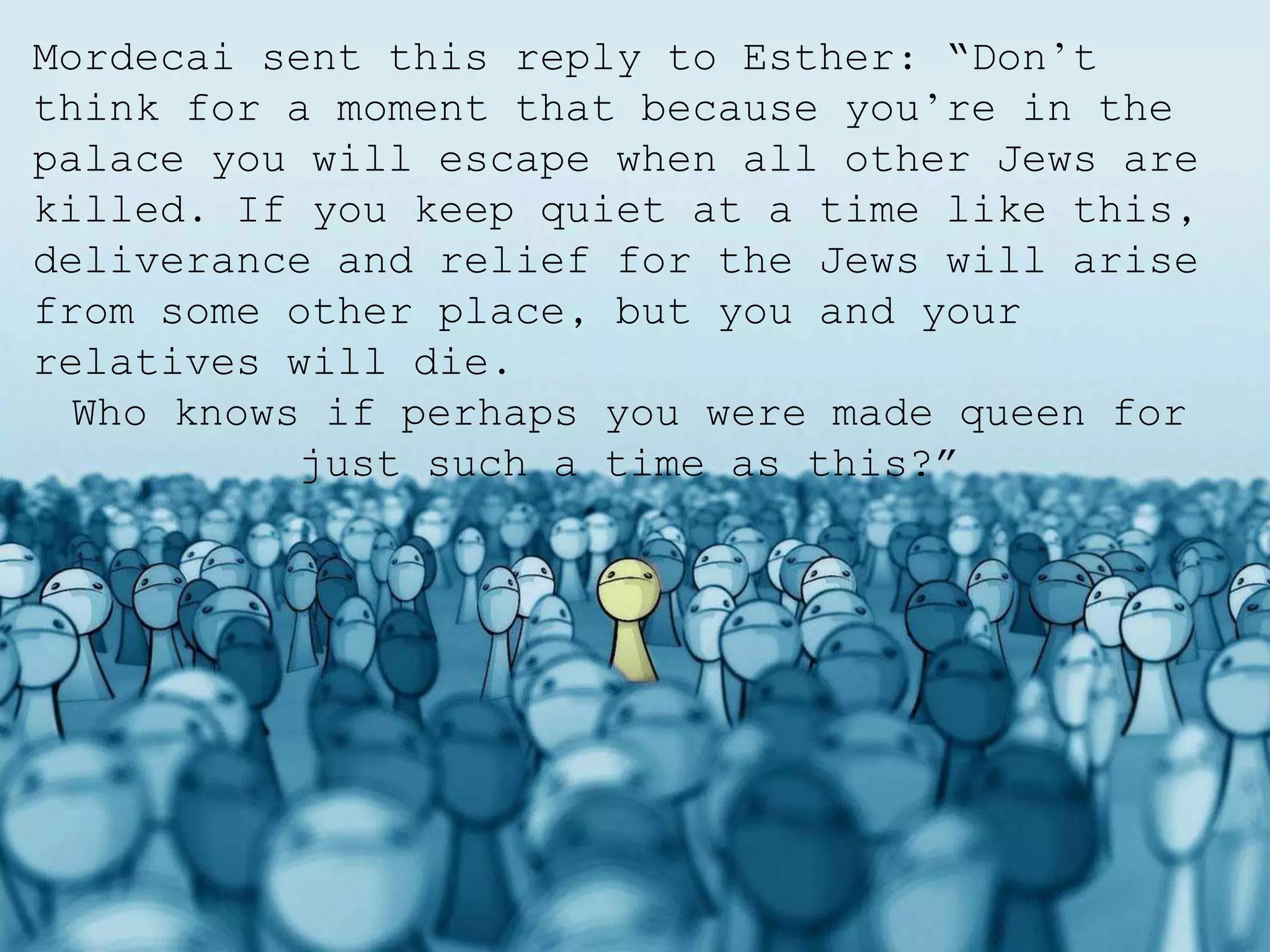 Mordecai sent this reply to Esther: “Don’t
think for a moment that because you’re in the
palace you will escape when all other Jews are
killed. If you keep quiet at a time like this,
deliverance and relief for the Jews will arise
from some other place, but you and your
relatives will die.
Who knows if perhaps you were made queen for
just such a time as this?”
 