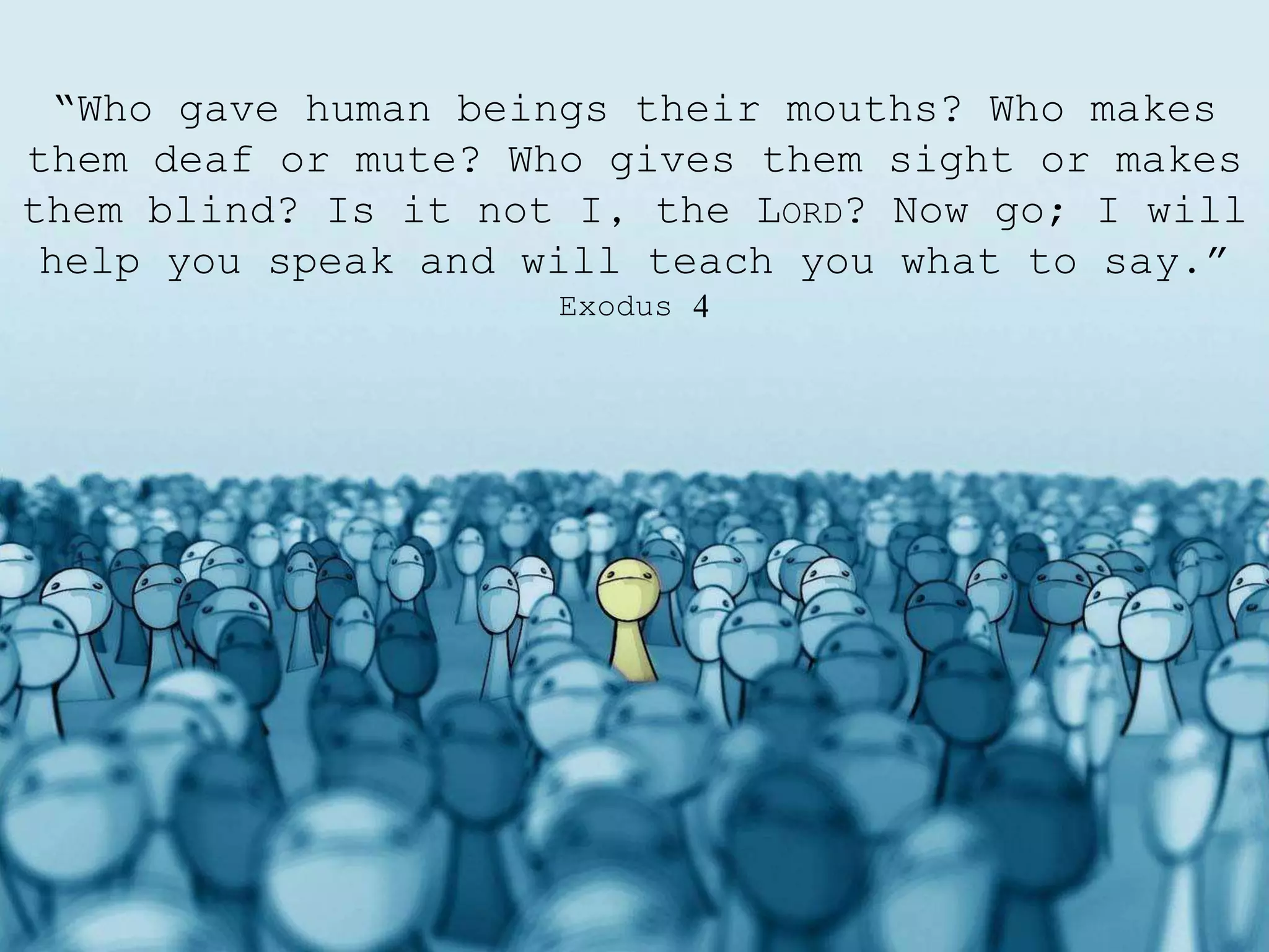 “Who gave human beings their mouths? Who makes
them deaf or mute? Who gives them sight or makes
them blind? Is it not I, the LORD? Now go; I will
help you speak and will teach you what to say.”
Exodus 4
 