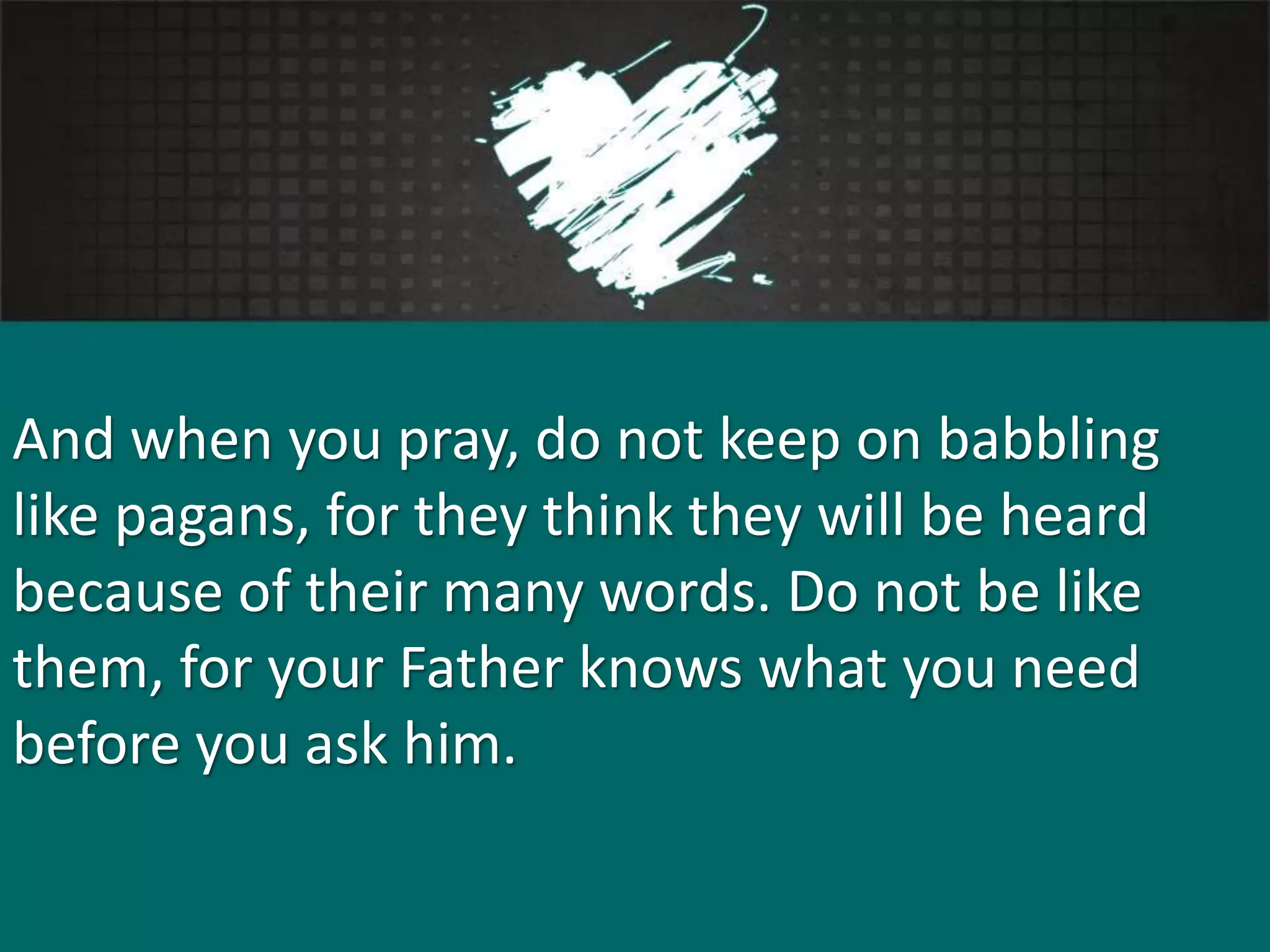 And when you pray, do not keep on babbling
like pagans, for they think they will be heard
because of their many words. Do not be like
them, for your Father knows what you need
before you ask him.
 