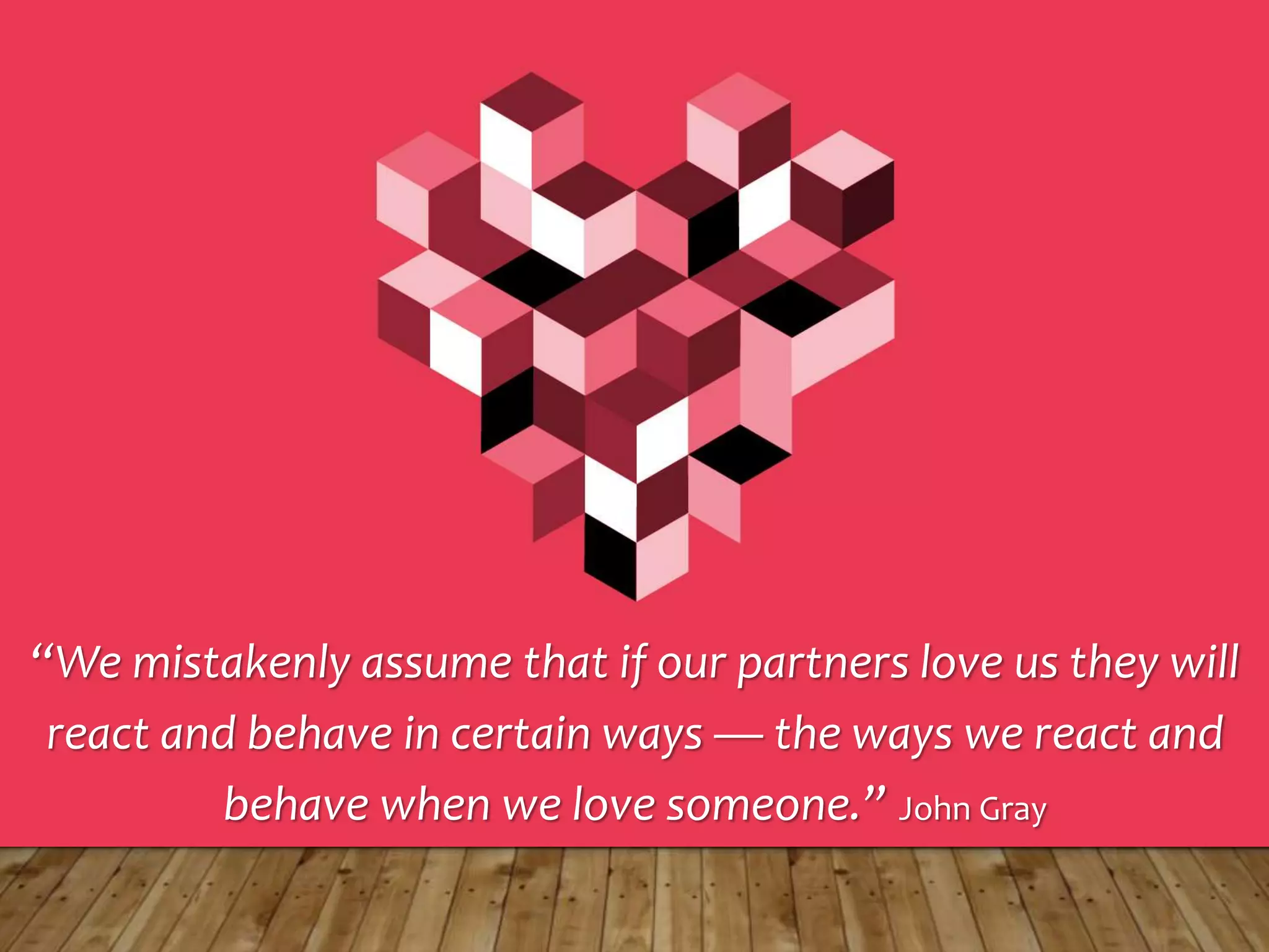 “We mistakenly assume that if our partners love us they will
react and behave in certain ways — the ways we react and
behave when we love someone.” John Gray
 