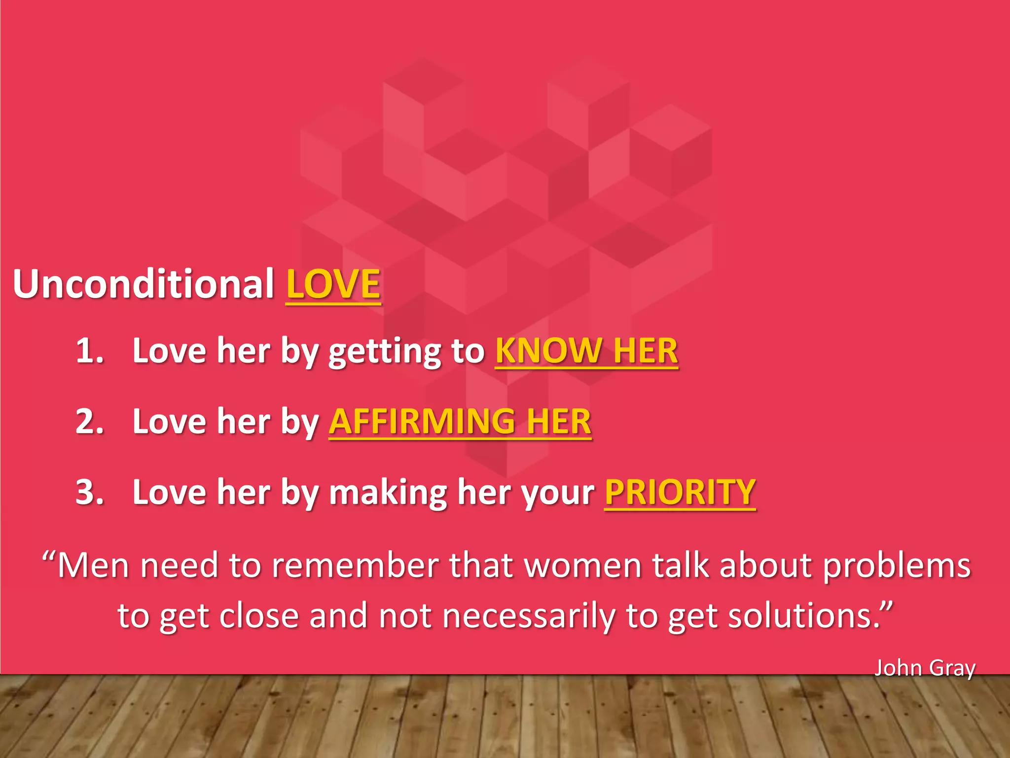 Unconditional LOVE
1. Love her by getting to KNOW HER
2. Love her by AFFIRMING HER
3. Love her by making her your PRIORITY
“Men need to remember that women talk about problems
to get close and not necessarily to get solutions.”
John Gray
 