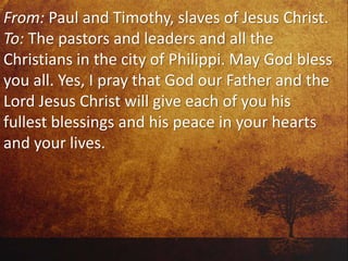 From: Paul and Timothy, slaves of Jesus Christ.
To: The pastors and leaders and all the
Christians in the city of Philippi. May God bless
you all. Yes, I pray that God our Father and the
Lord Jesus Christ will give each of you his
fullest blessings and his peace in your hearts
and your lives.
 