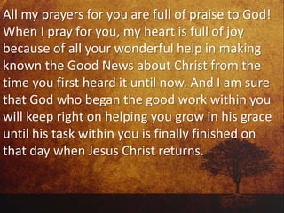 All my prayers for you are full of praise to God!
When I pray for you, my heart is full of joy
because of all your wonderful help in making
known the Good News about Christ from the
time you first heard it until now. And I am sure
that God who began the good work within you
will keep right on helping you grow in his grace
until his task within you is finally finished on
that day when Jesus Christ returns.
 