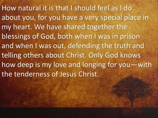 How natural it is that I should feel as I do
about you, for you have a very special place in
my heart. We have shared together the
blessings of God, both when I was in prison
and when I was out, defending the truth and
telling others about Christ. Only God knows
how deep is my love and longing for you—with
the tenderness of Jesus Christ.
 
