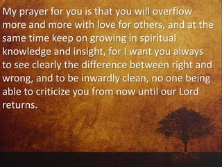 My prayer for you is that you will overflow
more and more with love for others, and at the
same time keep on growing in spiritual
knowledge and insight, for I want you always
to see clearly the difference between right and
wrong, and to be inwardly clean, no one being
able to criticize you from now until our Lord
returns.
 