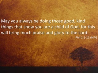 May you always be doing those good, kind
things that show you are a child of God, for this
will bring much praise and glory to the Lord.
Phil 1:1-11 (NIV)
 