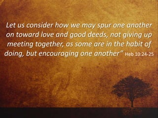 Let us consider how we may spur one another
on toward love and good deeds, not giving up
meeting together, as some are in the habit of
doing, but encouraging one another” Heb 10:24-25
 