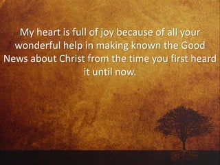 My heart is full of joy because of all your
wonderful help in making known the Good
News about Christ from the time you first heard
it until now.
 