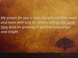 My prayer for you is that you will overflow more
and more with love for others, and at the same
time keep on growing in spiritual knowledge
and insight
 