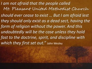 I am not afraid that the people called
Mt. Pleasant United Methodist Church
should ever cease to exist … But I am afraid lest
they should only exist as a dead sect, having the
form of religion without the power. And this
undoubtedly will be the case unless they hold
fast to the doctrine, spirit, and discipline with
which they first set out.” John Wesley
 