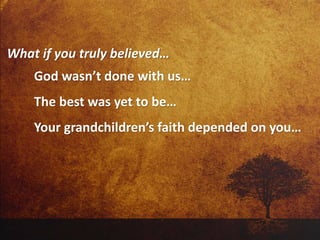 What if you truly believed…
God wasn’t done with us…
The best was yet to be…
Your grandchildren’s faith depended on you…
 