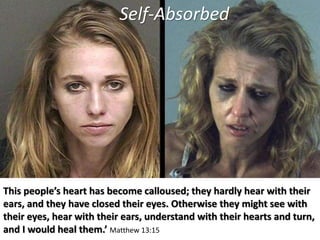 This people’s heart has become calloused; they hardly hear with their
ears, and they have closed their eyes. Otherwise they might see with
their eyes, hear with their ears, understand with their hearts and turn,
and I would heal them.’ Matthew 13:15
Self-Absorbed
 