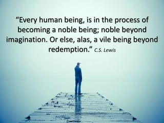 “Every human being, is in the process of
becoming a noble being; noble beyond
imagination. Or else, alas, a vile being beyond
redemption.” C.S. Lewis
 
