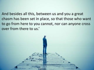 And besides all this, between us and you a great
chasm has been set in place, so that those who want
to go from here to you cannot, nor can anyone cross
over from there to us.’
 