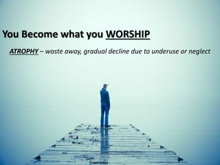 You Become what you WORSHIP
ATROPHY – waste away, gradual decline due to underuse or neglect
 