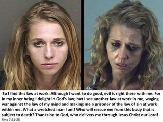 So I find this law at work: Although I want to do good, evil is right there with me. For
in my inner being I delight in God’s law; but I see another law at work in me, waging
war against the law of my mind and making me a prisoner of the law of sin at work
within me. What a wretched man I am! Who will rescue me from this body that is
subject to death? Thanks be to God, who delivers me through Jesus Christ our Lord!
Rms 7:21-25
 