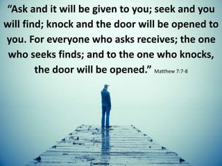 “Ask and it will be given to you; seek and you
will find; knock and the door will be opened to
you. For everyone who asks receives; the one
who seeks finds; and to the one who knocks,
the door will be opened.” Matthew 7:7-8
 