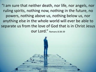“I am sure that neither death, nor life, nor angels, nor
ruling spirits, nothing now, nothing in the future, no
powers, nothing above us, nothing below us, nor
anything else in the whole world will ever be able to
separate us from the love of God that is in Christ Jesus
our Lord.” Romans 8:38-39
 