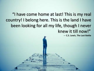 “I have come home at last! This is my real
country! I belong here. This is the land I have
been looking for all my life, though I never
knew it till now!”
― C.S. Lewis, The Last Battle
 