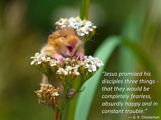 “Jesus promised his
disciples three things -
that they would be
completely fearless,
absurdly happy and in
constant trouble.”
— G. K. Chesterton
 