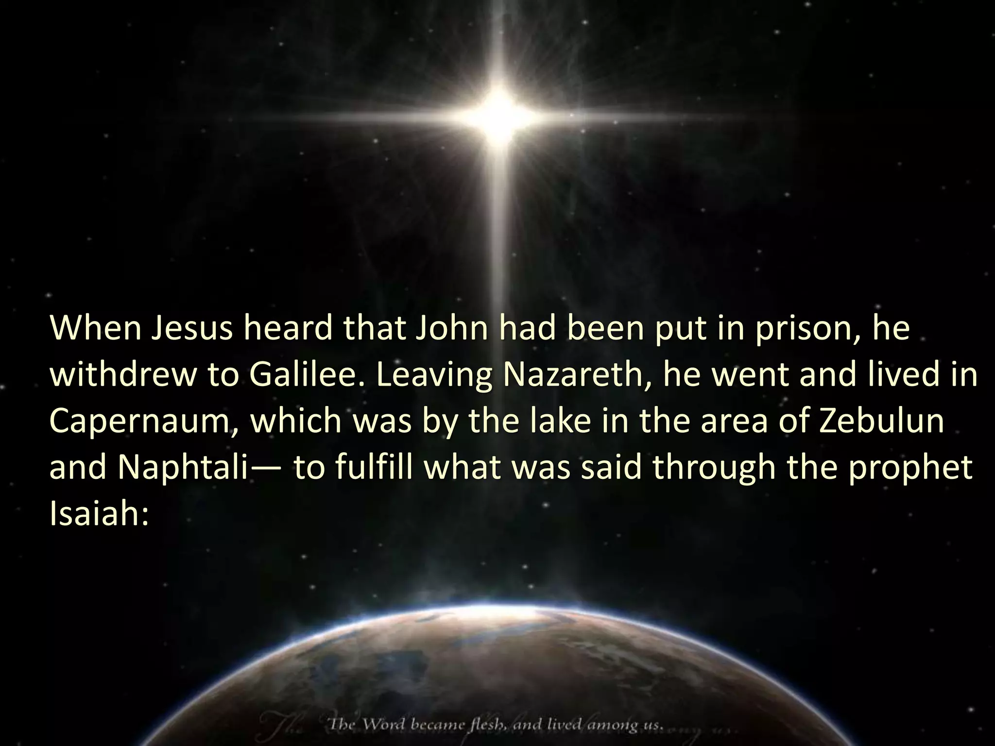 When Jesus heard that John had been put in prison, he
withdrew to Galilee. Leaving Nazareth, he went and lived in
Capernaum, which was by the lake in the area of Zebulun
and Naphtali— to fulfill what was said through the prophet
Isaiah: