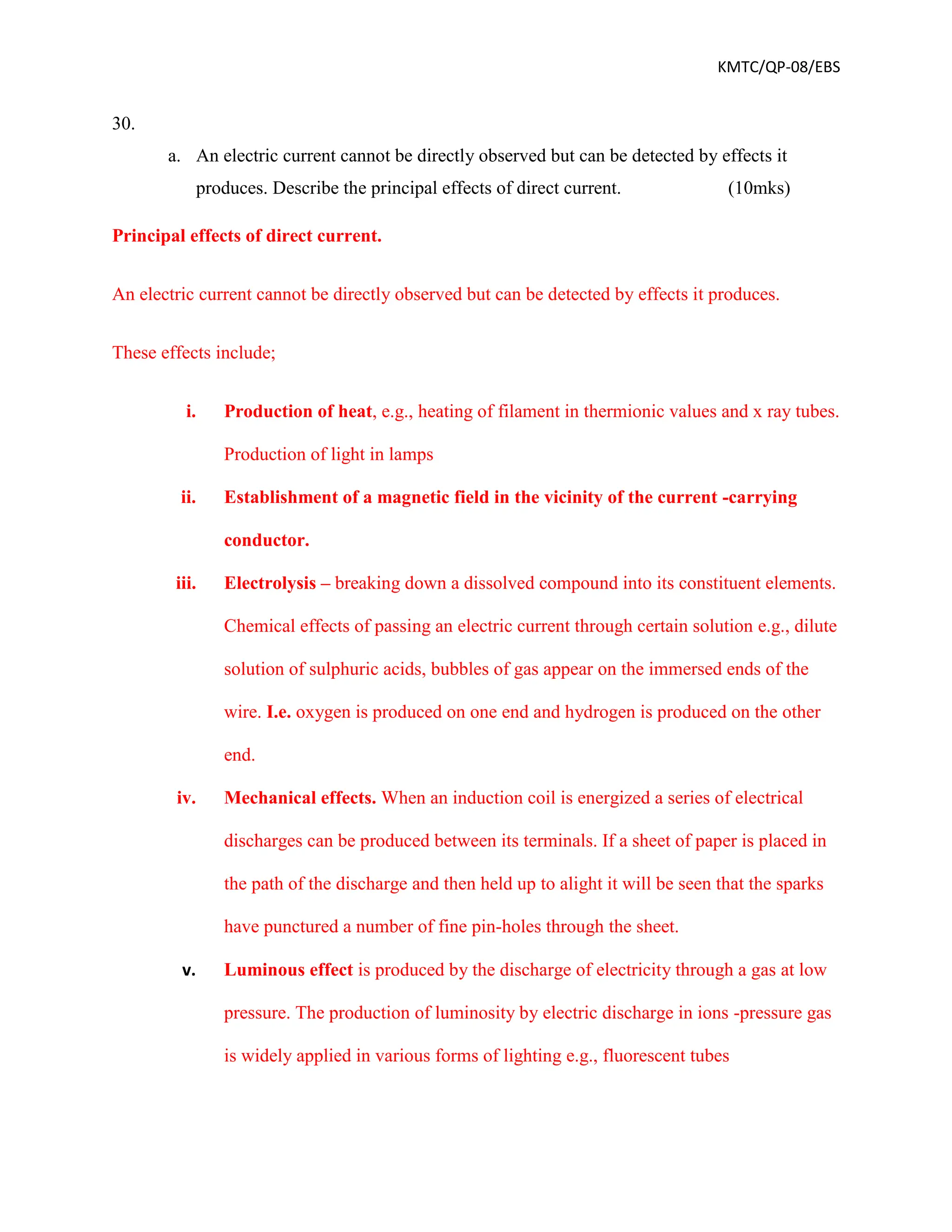 KMTC/QP-08/EBS
30.
a. An electric current cannot be directly observed but can be detected by effects it
produces. Describe the principal effects of direct current. (10mks)
Principal effects of direct current.
An electric current cannot be directly observed but can be detected by effects it produces.
These effects include;
i. Production of heat, e.g., heating of filament in thermionic values and x ray tubes.
Production of light in lamps
ii. Establishment of a magnetic field in the vicinity of the current -carrying
conductor.
iii. Electrolysis – breaking down a dissolved compound into its constituent elements.
Chemical effects of passing an electric current through certain solution e.g., dilute
solution of sulphuric acids, bubbles of gas appear on the immersed ends of the
wire. I.e. oxygen is produced on one end and hydrogen is produced on the other
end.
iv. Mechanical effects. When an induction coil is energized a series of electrical
discharges can be produced between its terminals. If a sheet of paper is placed in
the path of the discharge and then held up to alight it will be seen that the sparks
have punctured a number of fine pin-holes through the sheet.
v. Luminous effect is produced by the discharge of electricity through a gas at low
pressure. The production of luminosity by electric discharge in ions -pressure gas
is widely applied in various forms of lighting e.g., fluorescent tubes
 
