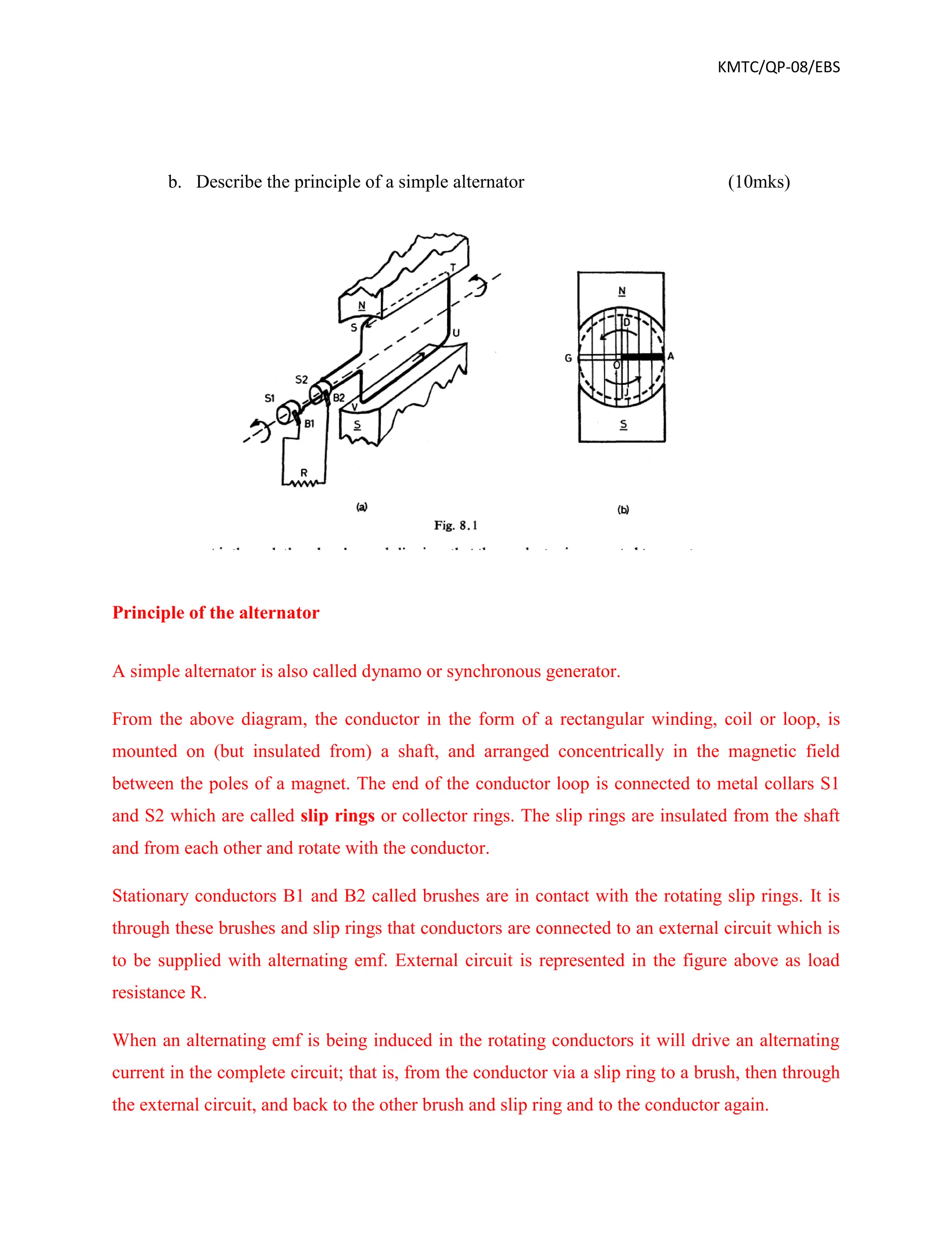 KMTC/QP-08/EBS
b. Describe the principle of a simple alternator (10mks)
Principle of the alternator
A simple alternator is also called dynamo or synchronous generator.
From the above diagram, the conductor in the form of a rectangular winding, coil or loop, is
mounted on (but insulated from) a shaft, and arranged concentrically in the magnetic field
between the poles of a magnet. The end of the conductor loop is connected to metal collars S1
and S2 which are called slip rings or collector rings. The slip rings are insulated from the shaft
and from each other and rotate with the conductor.
Stationary conductors B1 and B2 called brushes are in contact with the rotating slip rings. It is
through these brushes and slip rings that conductors are connected to an external circuit which is
to be supplied with alternating emf. External circuit is represented in the figure above as load
resistance R.
When an alternating emf is being induced in the rotating conductors it will drive an alternating
current in the complete circuit; that is, from the conductor via a slip ring to a brush, then through
the external circuit, and back to the other brush and slip ring and to the conductor again.
 