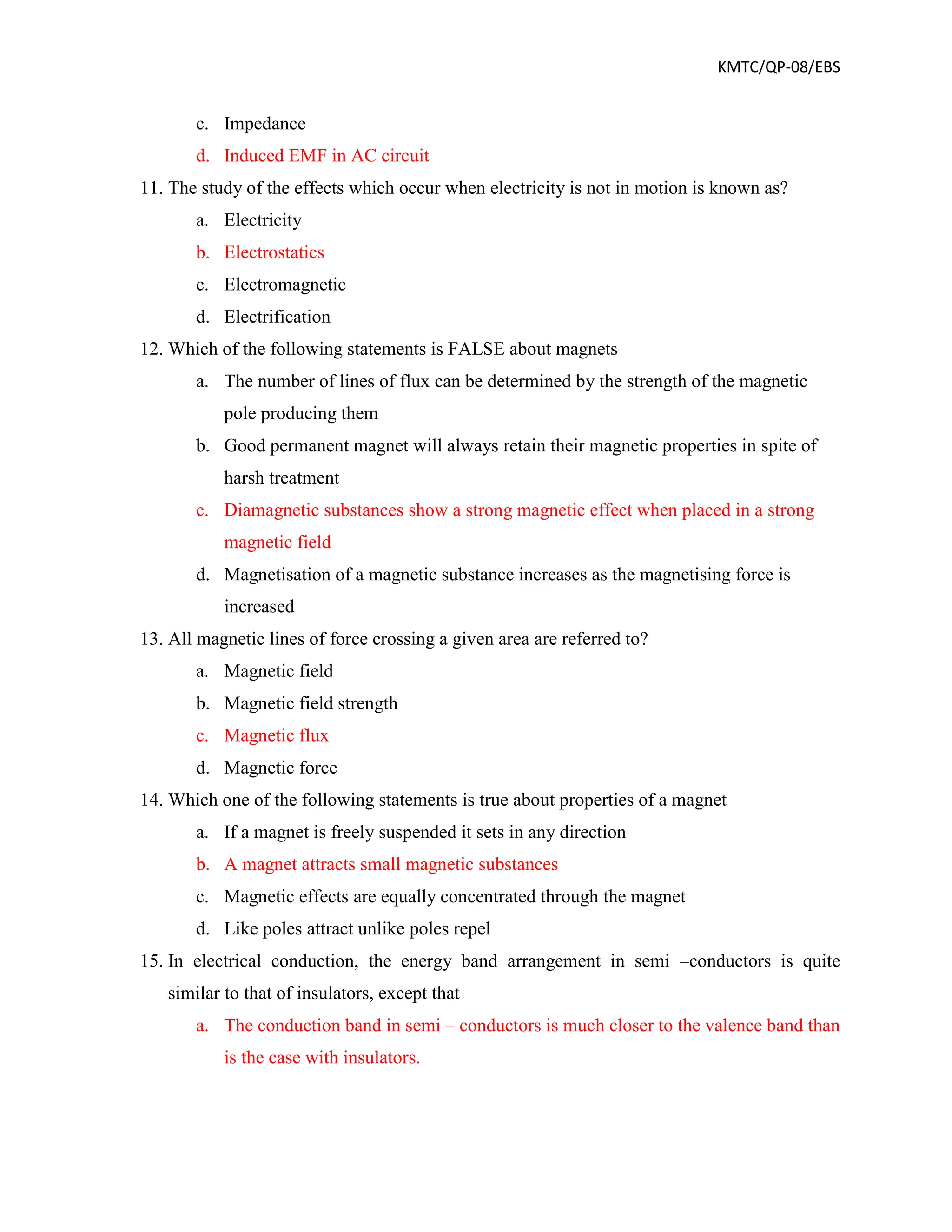 KMTC/QP-08/EBS
c. Impedance
d. Induced EMF in AC circuit
11. The study of the effects which occur when electricity is not in motion is known as?
a. Electricity
b. Electrostatics
c. Electromagnetic
d. Electrification
12. Which of the following statements is FALSE about magnets
a. The number of lines of flux can be determined by the strength of the magnetic
pole producing them
b. Good permanent magnet will always retain their magnetic properties in spite of
harsh treatment
c. Diamagnetic substances show a strong magnetic effect when placed in a strong
magnetic field
d. Magnetisation of a magnetic substance increases as the magnetising force is
increased
13. All magnetic lines of force crossing a given area are referred to?
a. Magnetic field
b. Magnetic field strength
c. Magnetic flux
d. Magnetic force
14. Which one of the following statements is true about properties of a magnet
a. If a magnet is freely suspended it sets in any direction
b. A magnet attracts small magnetic substances
c. Magnetic effects are equally concentrated through the magnet
d. Like poles attract unlike poles repel
15. In electrical conduction, the energy band arrangement in semi –conductors is quite
similar to that of insulators, except that
a. The conduction band in semi – conductors is much closer to the valence band than
is the case with insulators.
 