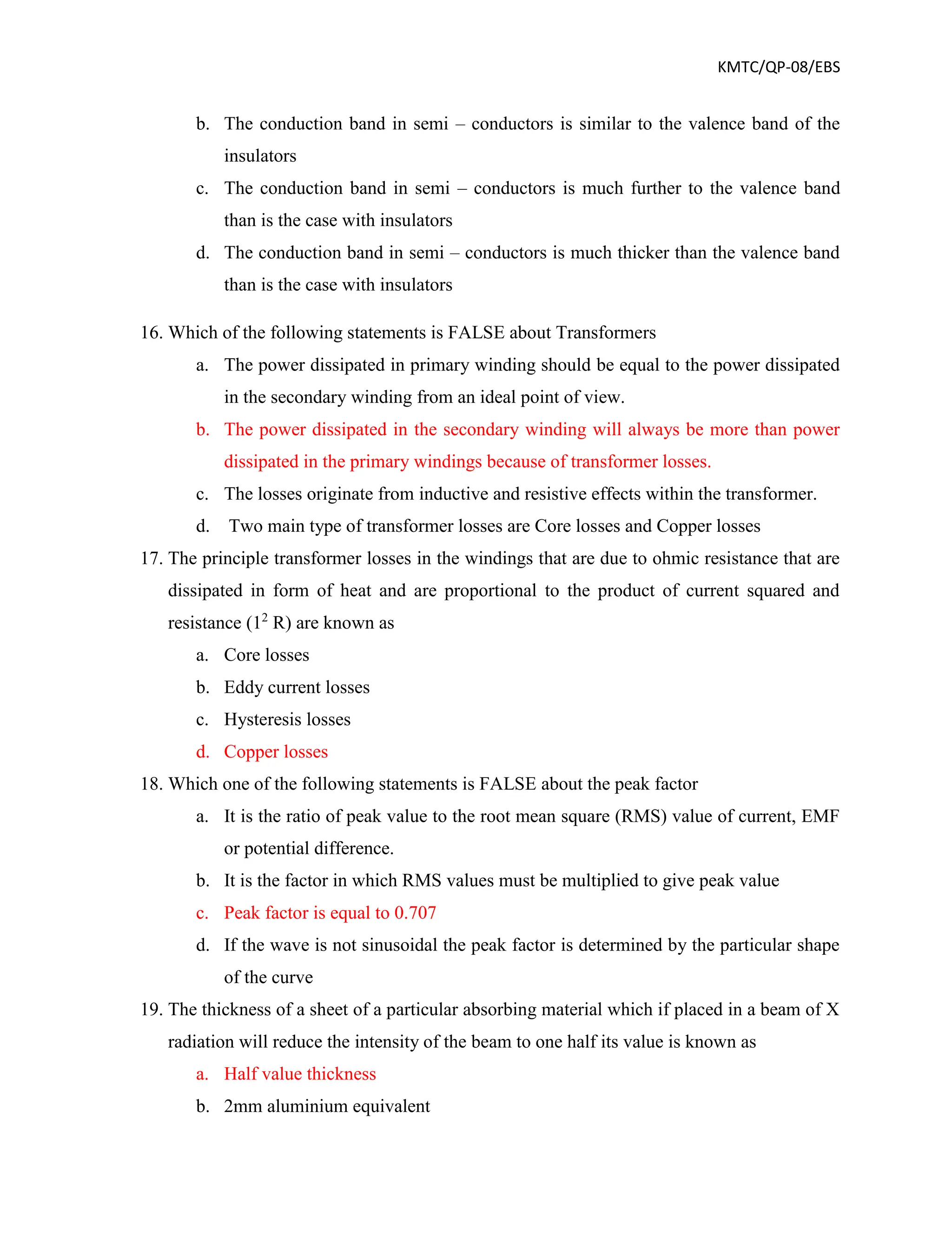 KMTC/QP-08/EBS
b. The conduction band in semi – conductors is similar to the valence band of the
insulators
c. The conduction band in semi – conductors is much further to the valence band
than is the case with insulators
d. The conduction band in semi – conductors is much thicker than the valence band
than is the case with insulators
16. Which of the following statements is FALSE about Transformers
a. The power dissipated in primary winding should be equal to the power dissipated
in the secondary winding from an ideal point of view.
b. The power dissipated in the secondary winding will always be more than power
dissipated in the primary windings because of transformer losses.
c. The losses originate from inductive and resistive effects within the transformer.
d. Two main type of transformer losses are Core losses and Copper losses
17. The principle transformer losses in the windings that are due to ohmic resistance that are
dissipated in form of heat and are proportional to the product of current squared and
resistance (12
R) are known as
a. Core losses
b. Eddy current losses
c. Hysteresis losses
d. Copper losses
18. Which one of the following statements is FALSE about the peak factor
a. It is the ratio of peak value to the root mean square (RMS) value of current, EMF
or potential difference.
b. It is the factor in which RMS values must be multiplied to give peak value
c. Peak factor is equal to 0.707
d. If the wave is not sinusoidal the peak factor is determined by the particular shape
of the curve
19. The thickness of a sheet of a particular absorbing material which if placed in a beam of X
radiation will reduce the intensity of the beam to one half its value is known as
a. Half value thickness
b. 2mm aluminium equivalent
 