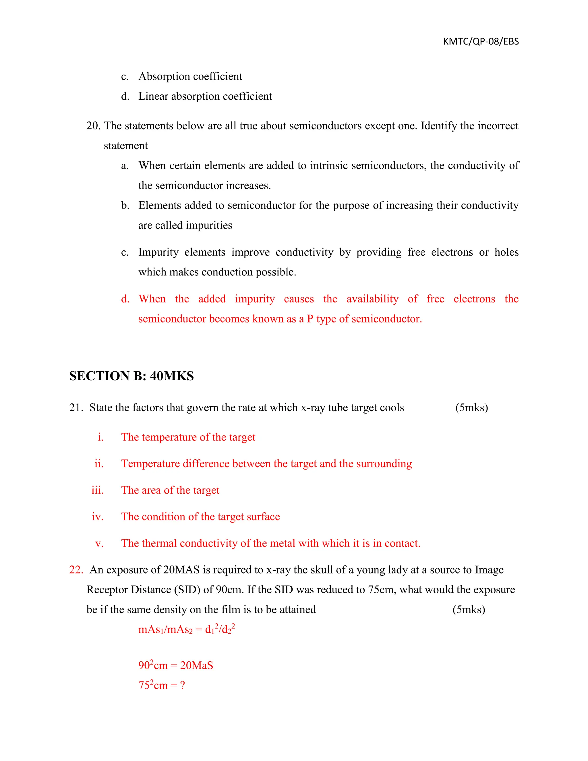 KMTC/QP-08/EBS
c. Absorption coefficient
d. Linear absorption coefficient
20. The statements below are all true about semiconductors except one. Identify the incorrect
statement
a. When certain elements are added to intrinsic semiconductors, the conductivity of
the semiconductor increases.
b. Elements added to semiconductor for the purpose of increasing their conductivity
are called impurities
c. Impurity elements improve conductivity by providing free electrons or holes
which makes conduction possible.
d. When the added impurity causes the availability of free electrons the
semiconductor becomes known as a P type of semiconductor.
SECTION B: 40MKS
21. State the factors that govern the rate at which x-ray tube target cools (5mks)
i. The temperature of the target
ii. Temperature difference between the target and the surrounding
iii. The area of the target
iv. The condition of the target surface
v. The thermal conductivity of the metal with which it is in contact.
22. An exposure of 20MAS is required to x-ray the skull of a young lady at a source to Image
Receptor Distance (SID) of 90cm. If the SID was reduced to 75cm, what would the exposure
be if the same density on the film is to be attained (5mks)
mAs1/mAs2 = d1
2
/d2
2
902
cm = 20MaS
752
cm = ?
 