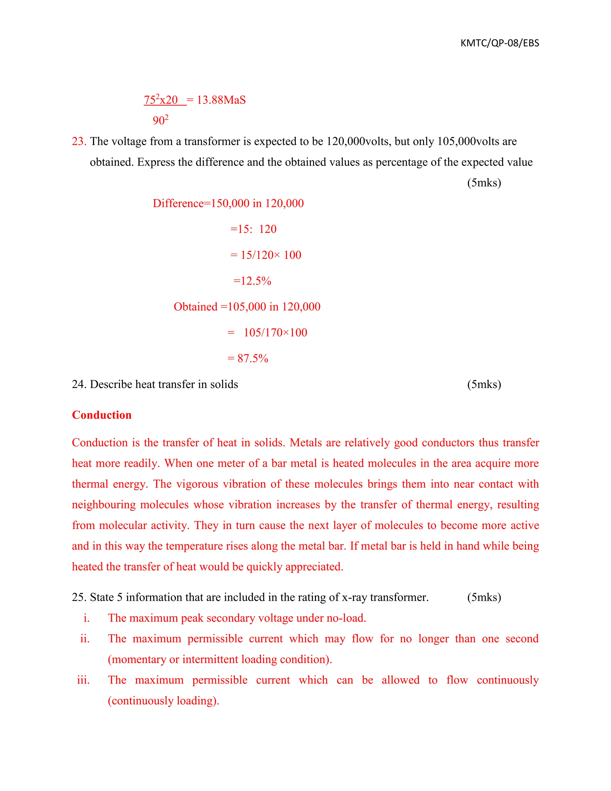 KMTC/QP-08/EBS
752
x20 = 13.88MaS
902
23. The voltage from a transformer is expected to be 120,000volts, but only 105,000volts are
obtained. Express the difference and the obtained values as percentage of the expected value
(5mks)
Difference=150,000 in 120,000
=15: 120
= 15/120× 100
=12.5%
Obtained =105,000 in 120,000
= 105/170×100
= 87.5%
24. Describe heat transfer in solids (5mks)
Conduction
Conduction is the transfer of heat in solids. Metals are relatively good conductors thus transfer
heat more readily. When one meter of a bar metal is heated molecules in the area acquire more
thermal energy. The vigorous vibration of these molecules brings them into near contact with
neighbouring molecules whose vibration increases by the transfer of thermal energy, resulting
from molecular activity. They in turn cause the next layer of molecules to become more active
and in this way the temperature rises along the metal bar. If metal bar is held in hand while being
heated the transfer of heat would be quickly appreciated.
25. State 5 information that are included in the rating of x-ray transformer. (5mks)
i. The maximum peak secondary voltage under no-load.
ii. The maximum permissible current which may flow for no longer than one second
(momentary or intermittent loading condition).
iii. The maximum permissible current which can be allowed to flow continuously
(continuously loading).
 
