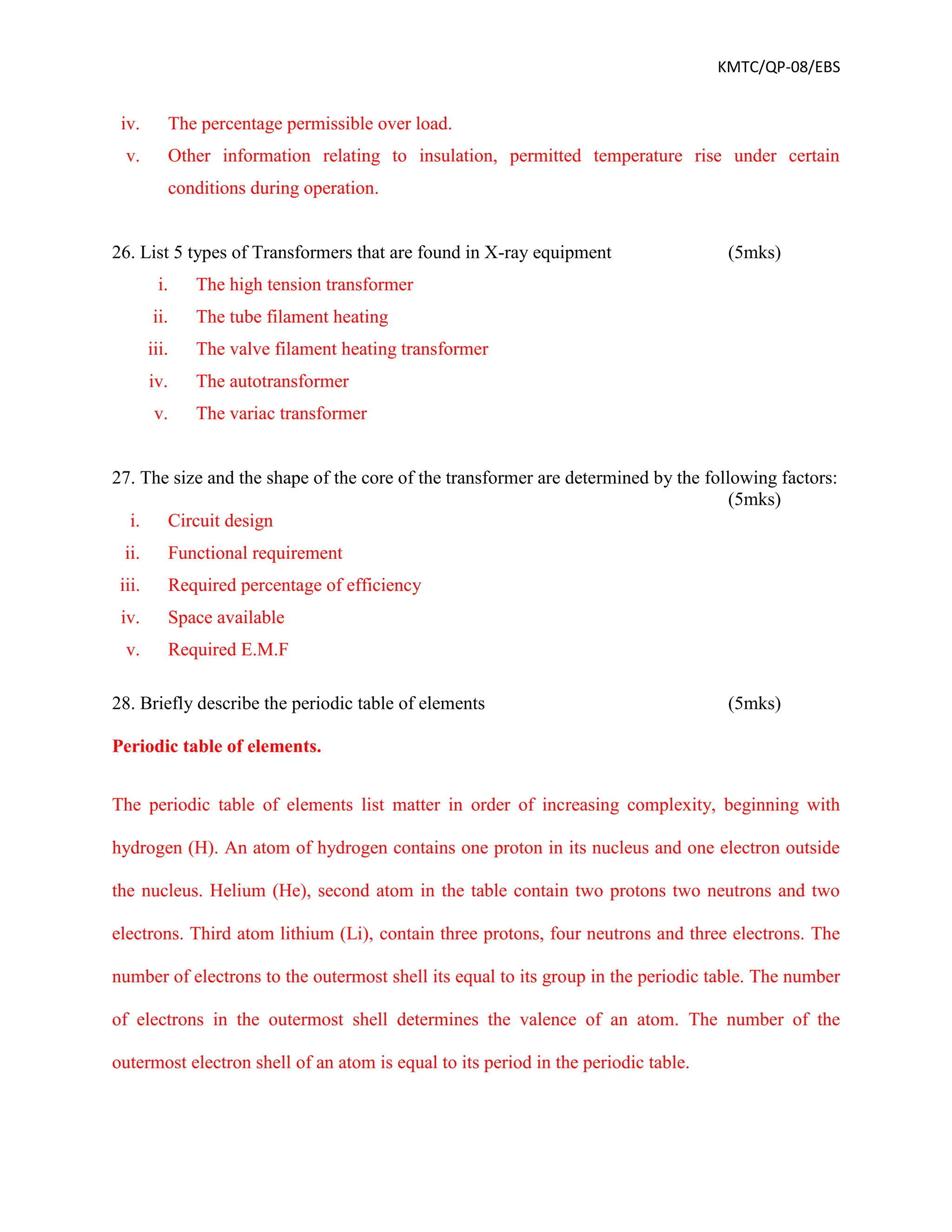 KMTC/QP-08/EBS
iv. The percentage permissible over load.
v. Other information relating to insulation, permitted temperature rise under certain
conditions during operation.
26. List 5 types of Transformers that are found in X-ray equipment (5mks)
i. The high tension transformer
ii. The tube filament heating
iii. The valve filament heating transformer
iv. The autotransformer
v. The variac transformer
27. The size and the shape of the core of the transformer are determined by the following factors:
(5mks)
i. Circuit design
ii. Functional requirement
iii. Required percentage of efficiency
iv. Space available
v. Required E.M.F
28. Briefly describe the periodic table of elements (5mks)
Periodic table of elements.
The periodic table of elements list matter in order of increasing complexity, beginning with
hydrogen (H). An atom of hydrogen contains one proton in its nucleus and one electron outside
the nucleus. Helium (He), second atom in the table contain two protons two neutrons and two
electrons. Third atom lithium (Li), contain three protons, four neutrons and three electrons. The
number of electrons to the outermost shell its equal to its group in the periodic table. The number
of electrons in the outermost shell determines the valence of an atom. The number of the
outermost electron shell of an atom is equal to its period in the periodic table.
 