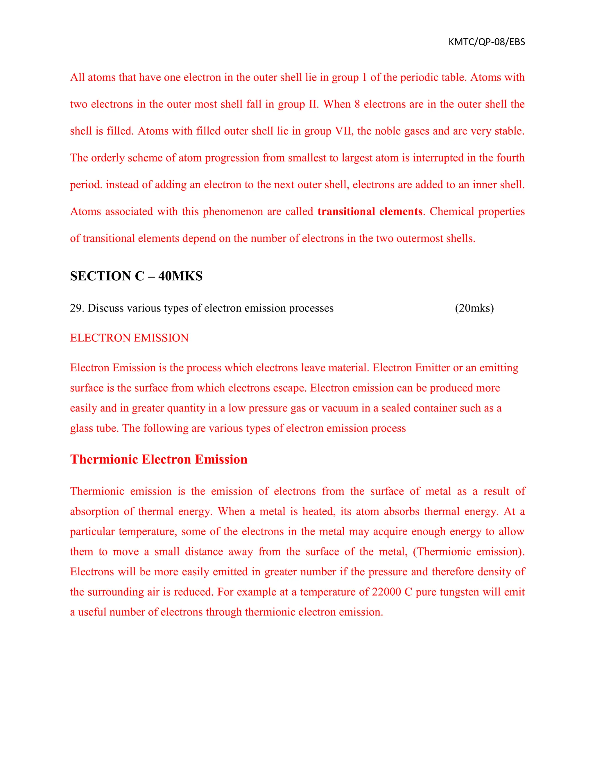 KMTC/QP-08/EBS
All atoms that have one electron in the outer shell lie in group 1 of the periodic table. Atoms with
two electrons in the outer most shell fall in group II. When 8 electrons are in the outer shell the
shell is filled. Atoms with filled outer shell lie in group VII, the noble gases and are very stable.
The orderly scheme of atom progression from smallest to largest atom is interrupted in the fourth
period. instead of adding an electron to the next outer shell, electrons are added to an inner shell.
Atoms associated with this phenomenon are called transitional elements. Chemical properties
of transitional elements depend on the number of electrons in the two outermost shells.
SECTION C – 40MKS
29. Discuss various types of electron emission processes (20mks)
ELECTRON EMISSION
Electron Emission is the process which electrons leave material. Electron Emitter or an emitting
surface is the surface from which electrons escape. Electron emission can be produced more
easily and in greater quantity in a low pressure gas or vacuum in a sealed container such as a
glass tube. The following are various types of electron emission process
Thermionic Electron Emission
Thermionic emission is the emission of electrons from the surface of metal as a result of
absorption of thermal energy. When a metal is heated, its atom absorbs thermal energy. At a
particular temperature, some of the electrons in the metal may acquire enough energy to allow
them to move a small distance away from the surface of the metal, (Thermionic emission).
Electrons will be more easily emitted in greater number if the pressure and therefore density of
the surrounding air is reduced. For example at a temperature of 22000 C pure tungsten will emit
a useful number of electrons through thermionic electron emission.
 