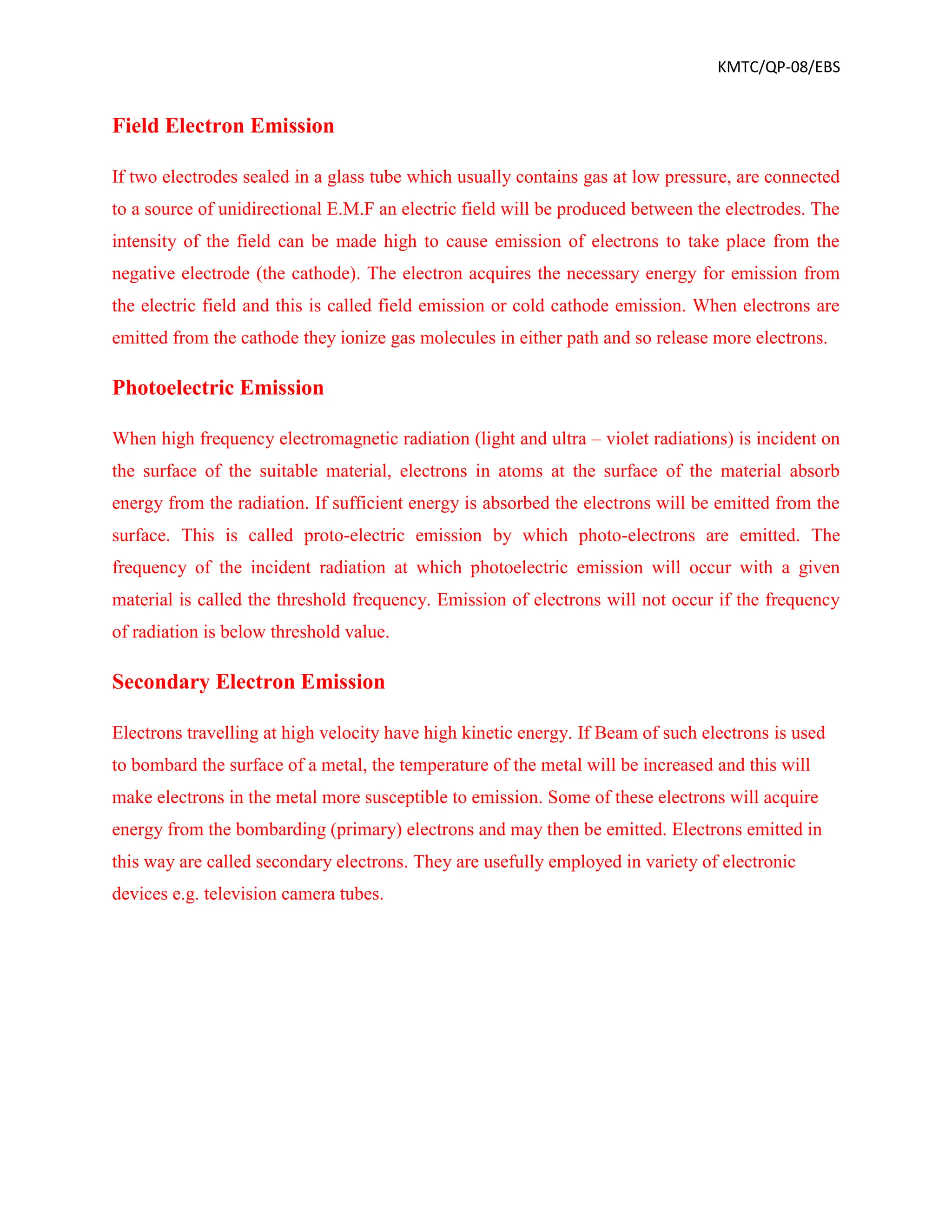 KMTC/QP-08/EBS
Field Electron Emission
If two electrodes sealed in a glass tube which usually contains gas at low pressure, are connected
to a source of unidirectional E.M.F an electric field will be produced between the electrodes. The
intensity of the field can be made high to cause emission of electrons to take place from the
negative electrode (the cathode). The electron acquires the necessary energy for emission from
the electric field and this is called field emission or cold cathode emission. When electrons are
emitted from the cathode they ionize gas molecules in either path and so release more electrons.
Photoelectric Emission
When high frequency electromagnetic radiation (light and ultra – violet radiations) is incident on
the surface of the suitable material, electrons in atoms at the surface of the material absorb
energy from the radiation. If sufficient energy is absorbed the electrons will be emitted from the
surface. This is called proto-electric emission by which photo-electrons are emitted. The
frequency of the incident radiation at which photoelectric emission will occur with a given
material is called the threshold frequency. Emission of electrons will not occur if the frequency
of radiation is below threshold value.
Secondary Electron Emission
Electrons travelling at high velocity have high kinetic energy. If Beam of such electrons is used
to bombard the surface of a metal, the temperature of the metal will be increased and this will
make electrons in the metal more susceptible to emission. Some of these electrons will acquire
energy from the bombarding (primary) electrons and may then be emitted. Electrons emitted in
this way are called secondary electrons. They are usefully employed in variety of electronic
devices e.g. television camera tubes.
 