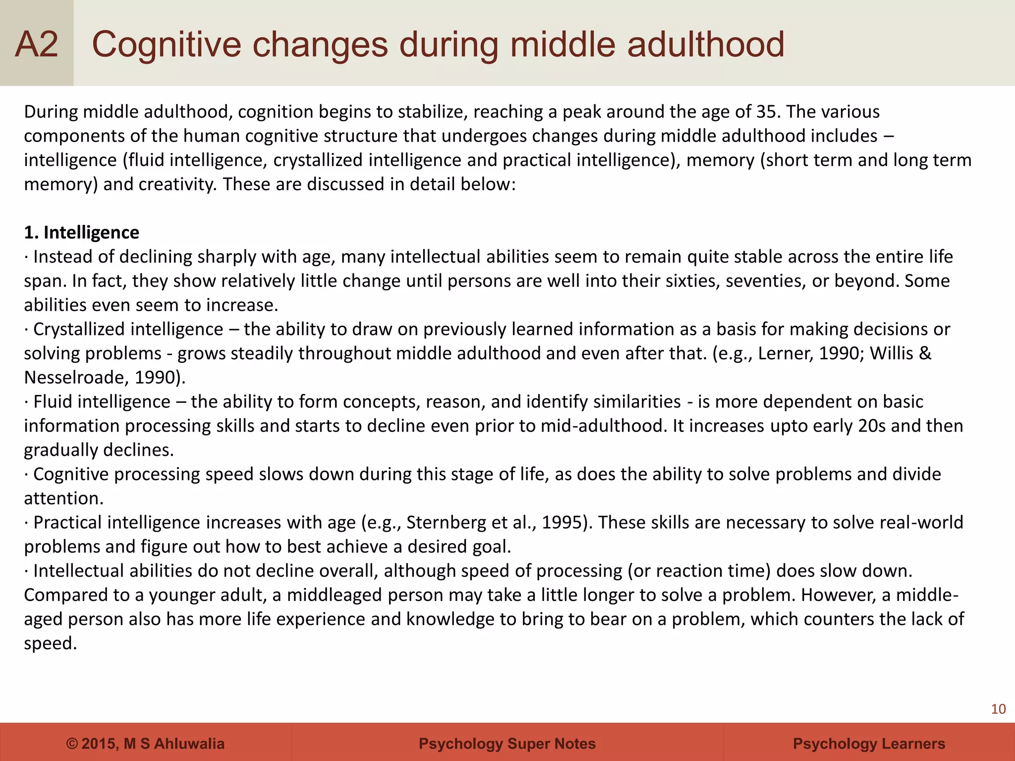 Psychology Super Notes© 2015, M S Ahluwalia Psychology Learners
Cognitive changes during middle adulthood
10
A2
During middle adulthood, cognition begins to stabilize, reaching a peak around the age of 35. The various
components of the human cognitive structure that undergoes changes during middle adulthood includes –
intelligence (fluid intelligence, crystallized intelligence and practical intelligence), memory (short term and long term
memory) and creativity. These are discussed in detail below:
1. Intelligence
· Instead of declining sharply with age, many intellectual abilities seem to remain quite stable across the entire life
span. In fact, they show relatively little change until persons are well into their sixties, seventies, or beyond. Some
abilities even seem to increase.
· Crystallized intelligence – the ability to draw on previously learned information as a basis for making decisions or
solving problems - grows steadily throughout middle adulthood and even after that. (e.g., Lerner, 1990; Willis &
Nesselroade, 1990).
· Fluid intelligence – the ability to form concepts, reason, and identify similarities - is more dependent on basic
information processing skills and starts to decline even prior to mid-adulthood. It increases upto early 20s and then
gradually declines.
· Cognitive processing speed slows down during this stage of life, as does the ability to solve problems and divide
attention.
· Practical intelligence increases with age (e.g., Sternberg et al., 1995). These skills are necessary to solve real-world
problems and figure out how to best achieve a desired goal.
· Intellectual abilities do not decline overall, although speed of processing (or reaction time) does slow down.
Compared to a younger adult, a middleaged person may take a little longer to solve a problem. However, a middle-
aged person also has more life experience and knowledge to bring to bear on a problem, which counters the lack of
speed.
 