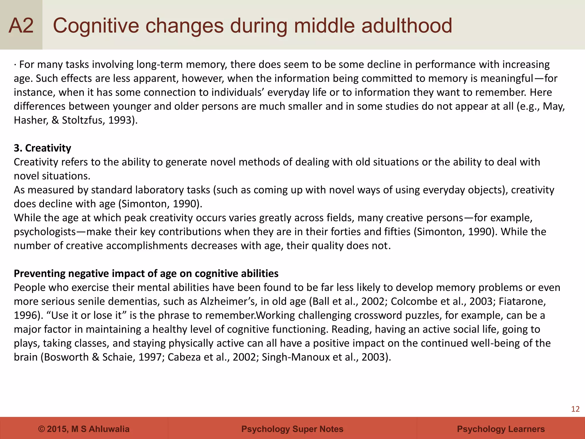 Psychology Super Notes© 2015, M S Ahluwalia Psychology Learners
Cognitive changes during middle adulthood
12
A2
· For many tasks involving long-term memory, there does seem to be some decline in performance with increasing
age. Such effects are less apparent, however, when the information being committed to memory is meaningful—for
instance, when it has some connection to individuals’ everyday life or to information they want to remember. Here
differences between younger and older persons are much smaller and in some studies do not appear at all (e.g., May,
Hasher, & Stoltzfus, 1993).
3. Creativity
Creativity refers to the ability to generate novel methods of dealing with old situations or the ability to deal with
novel situations.
As measured by standard laboratory tasks (such as coming up with novel ways of using everyday objects), creativity
does decline with age (Simonton, 1990).
While the age at which peak creativity occurs varies greatly across fields, many creative persons—for example,
psychologists—make their key contributions when they are in their forties and fifties (Simonton, 1990). While the
number of creative accomplishments decreases with age, their quality does not.
Preventing negative impact of age on cognitive abilities
People who exercise their mental abilities have been found to be far less likely to develop memory problems or even
more serious senile dementias, such as Alzheimer’s, in old age (Ball et al., 2002; Colcombe et al., 2003; Fiatarone,
1996). “Use it or lose it” is the phrase to remember.Working challenging crossword puzzles, for example, can be a
major factor in maintaining a healthy level of cognitive functioning. Reading, having an active social life, going to
plays, taking classes, and staying physically active can all have a positive impact on the continued well-being of the
brain (Bosworth & Schaie, 1997; Cabeza et al., 2002; Singh-Manoux et al., 2003).
 