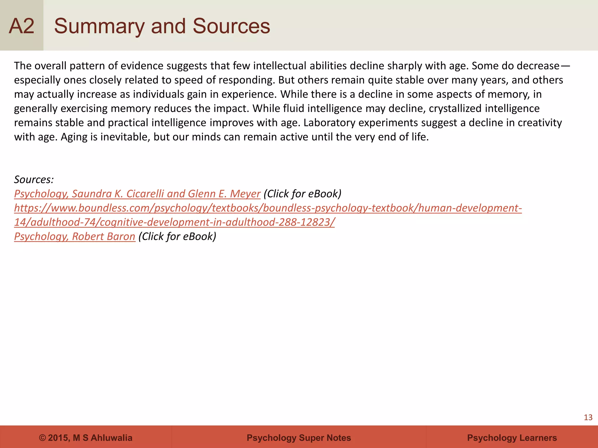 Psychology Super Notes© 2015, M S Ahluwalia Psychology Learners
Summary and Sources
13
A2
The overall pattern of evidence suggests that few intellectual abilities decline sharply with age. Some do decrease—
especially ones closely related to speed of responding. But others remain quite stable over many years, and others
may actually increase as individuals gain in experience. While there is a decline in some aspects of memory, in
generally exercising memory reduces the impact. While fluid intelligence may decline, crystallized intelligence
remains stable and practical intelligence improves with age. Laboratory experiments suggest a decline in creativity
with age. Aging is inevitable, but our minds can remain active until the very end of life.
Sources:
Psychology, Saundra K. Cicarelli and Glenn E. Meyer (Click for eBook)
https://www.boundless.com/psychology/textbooks/boundless-psychology-textbook/human-development-
14/adulthood-74/cognitive-development-in-adulthood-288-12823/
Psychology, Robert Baron (Click for eBook)
 
