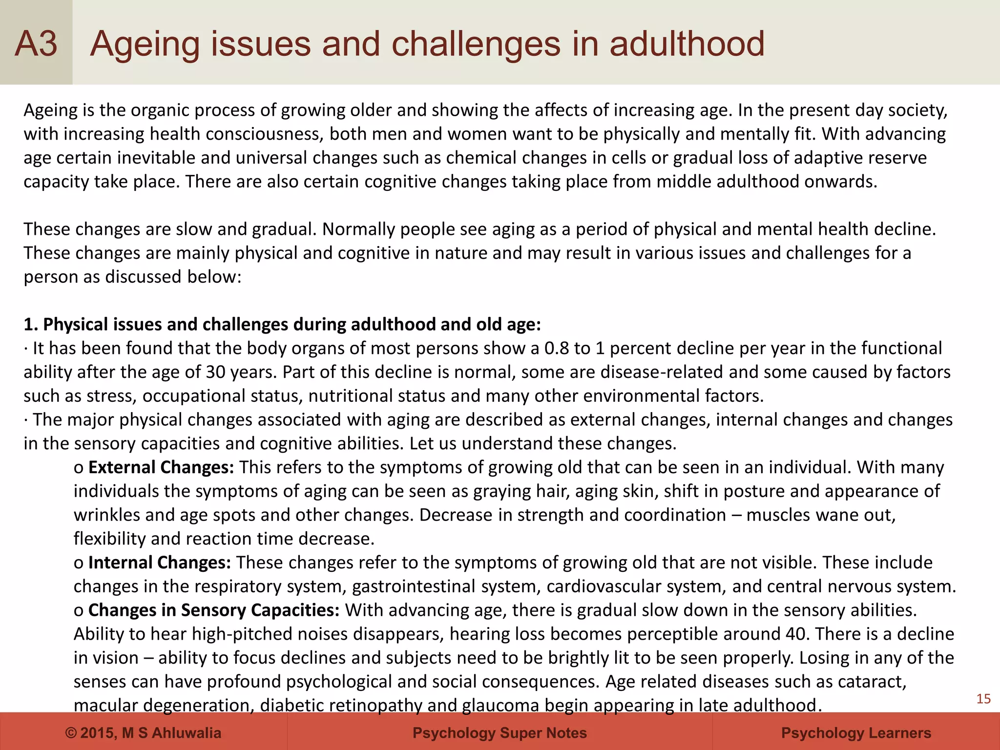 Psychology Super Notes© 2015, M S Ahluwalia Psychology Learners
Ageing issues and challenges in adulthood
15
A3
Ageing is the organic process of growing older and showing the affects of increasing age. In the present day society,
with increasing health consciousness, both men and women want to be physically and mentally fit. With advancing
age certain inevitable and universal changes such as chemical changes in cells or gradual loss of adaptive reserve
capacity take place. There are also certain cognitive changes taking place from middle adulthood onwards.
These changes are slow and gradual. Normally people see aging as a period of physical and mental health decline.
These changes are mainly physical and cognitive in nature and may result in various issues and challenges for a
person as discussed below:
1. Physical issues and challenges during adulthood and old age:
· It has been found that the body organs of most persons show a 0.8 to 1 percent decline per year in the functional
ability after the age of 30 years. Part of this decline is normal, some are disease-related and some caused by factors
such as stress, occupational status, nutritional status and many other environmental factors.
· The major physical changes associated with aging are described as external changes, internal changes and changes
in the sensory capacities and cognitive abilities. Let us understand these changes.
o External Changes: This refers to the symptoms of growing old that can be seen in an individual. With many
individuals the symptoms of aging can be seen as graying hair, aging skin, shift in posture and appearance of
wrinkles and age spots and other changes. Decrease in strength and coordination – muscles wane out,
flexibility and reaction time decrease.
o Internal Changes: These changes refer to the symptoms of growing old that are not visible. These include
changes in the respiratory system, gastrointestinal system, cardiovascular system, and central nervous system.
o Changes in Sensory Capacities: With advancing age, there is gradual slow down in the sensory abilities.
Ability to hear high-pitched noises disappears, hearing loss becomes perceptible around 40. There is a decline
in vision – ability to focus declines and subjects need to be brightly lit to be seen properly. Losing in any of the
senses can have profound psychological and social consequences. Age related diseases such as cataract,
macular degeneration, diabetic retinopathy and glaucoma begin appearing in late adulthood.
 