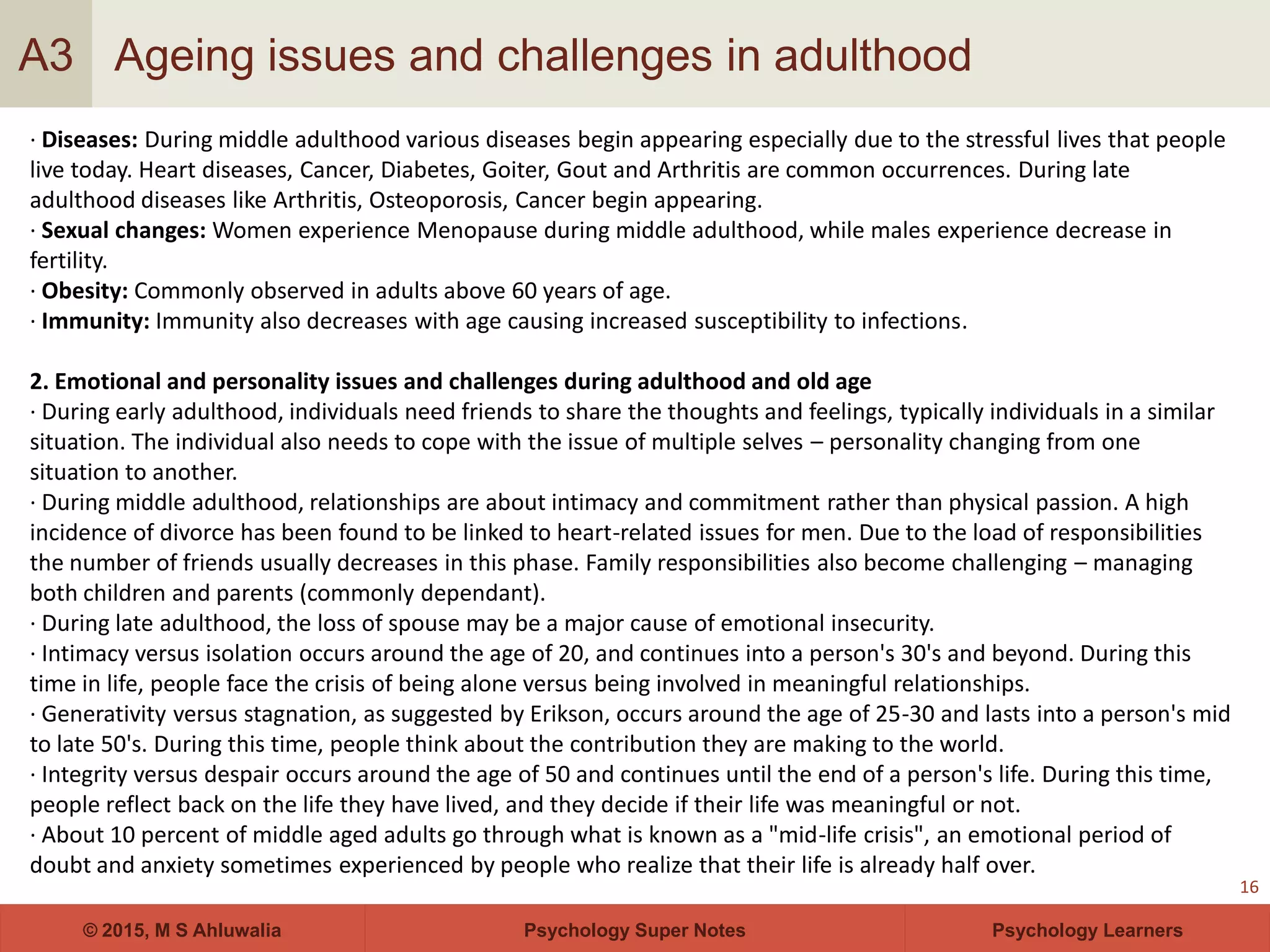 Psychology Super Notes© 2015, M S Ahluwalia Psychology Learners
Ageing issues and challenges in adulthood
16
A3
· Diseases: During middle adulthood various diseases begin appearing especially due to the stressful lives that people
live today. Heart diseases, Cancer, Diabetes, Goiter, Gout and Arthritis are common occurrences. During late
adulthood diseases like Arthritis, Osteoporosis, Cancer begin appearing.
· Sexual changes: Women experience Menopause during middle adulthood, while males experience decrease in
fertility.
· Obesity: Commonly observed in adults above 60 years of age.
· Immunity: Immunity also decreases with age causing increased susceptibility to infections.
2. Emotional and personality issues and challenges during adulthood and old age
· During early adulthood, individuals need friends to share the thoughts and feelings, typically individuals in a similar
situation. The individual also needs to cope with the issue of multiple selves – personality changing from one
situation to another.
· During middle adulthood, relationships are about intimacy and commitment rather than physical passion. A high
incidence of divorce has been found to be linked to heart-related issues for men. Due to the load of responsibilities
the number of friends usually decreases in this phase. Family responsibilities also become challenging – managing
both children and parents (commonly dependant).
· During late adulthood, the loss of spouse may be a major cause of emotional insecurity.
· Intimacy versus isolation occurs around the age of 20, and continues into a person's 30's and beyond. During this
time in life, people face the crisis of being alone versus being involved in meaningful relationships.
· Generativity versus stagnation, as suggested by Erikson, occurs around the age of 25-30 and lasts into a person's mid
to late 50's. During this time, people think about the contribution they are making to the world.
· Integrity versus despair occurs around the age of 50 and continues until the end of a person's life. During this time,
people reflect back on the life they have lived, and they decide if their life was meaningful or not.
· About 10 percent of middle aged adults go through what is known as a "mid-life crisis", an emotional period of
doubt and anxiety sometimes experienced by people who realize that their life is already half over.
 
