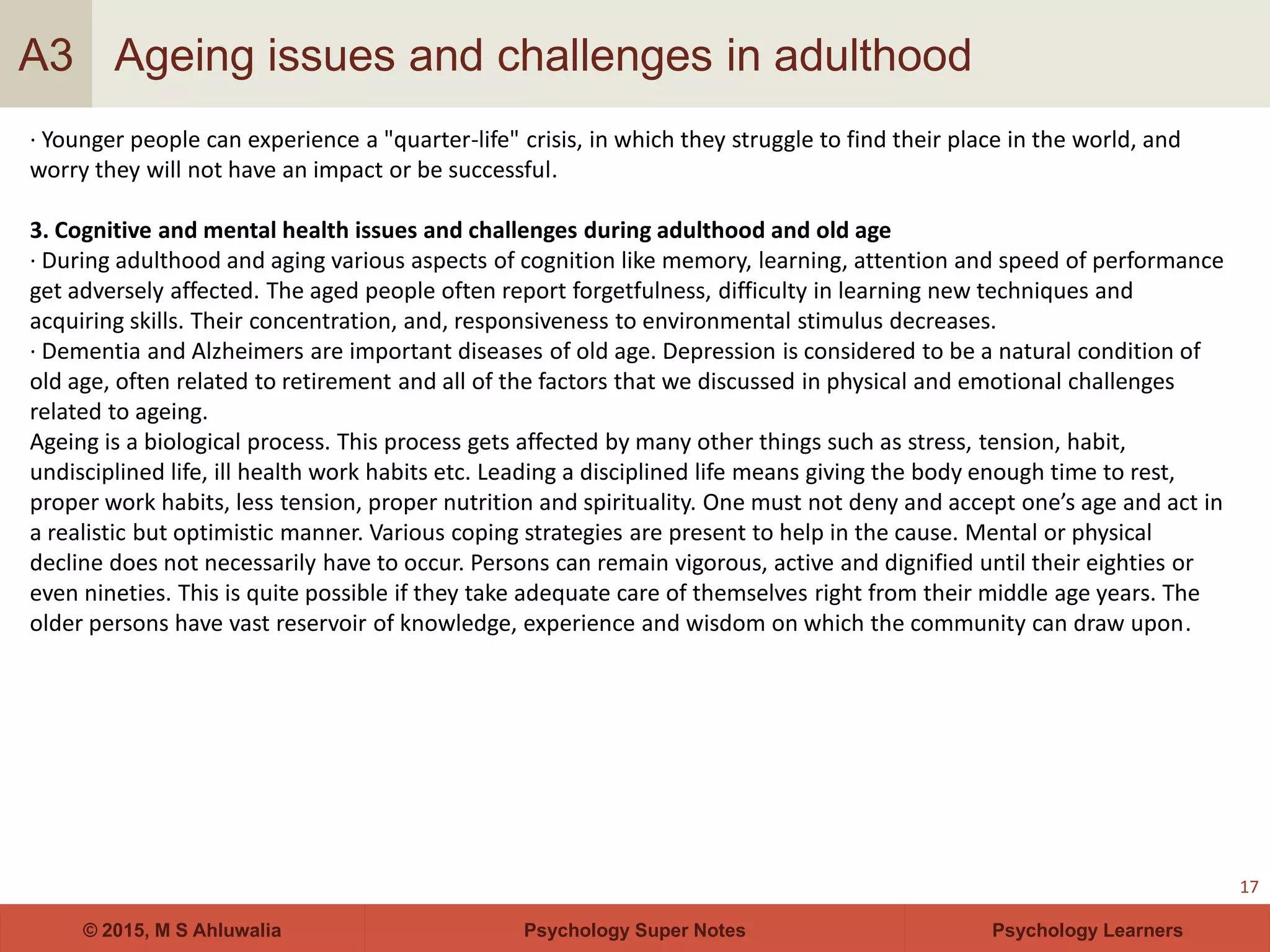 Psychology Super Notes© 2015, M S Ahluwalia Psychology Learners
Ageing issues and challenges in adulthood
17
A3
· Younger people can experience a "quarter-life" crisis, in which they struggle to find their place in the world, and
worry they will not have an impact or be successful.
3. Cognitive and mental health issues and challenges during adulthood and old age
· During adulthood and aging various aspects of cognition like memory, learning, attention and speed of performance
get adversely affected. The aged people often report forgetfulness, difficulty in learning new techniques and
acquiring skills. Their concentration, and, responsiveness to environmental stimulus decreases.
· Dementia and Alzheimers are important diseases of old age. Depression is considered to be a natural condition of
old age, often related to retirement and all of the factors that we discussed in physical and emotional challenges
related to ageing.
Ageing is a biological process. This process gets affected by many other things such as stress, tension, habit,
undisciplined life, ill health work habits etc. Leading a disciplined life means giving the body enough time to rest,
proper work habits, less tension, proper nutrition and spirituality. One must not deny and accept one’s age and act in
a realistic but optimistic manner. Various coping strategies are present to help in the cause. Mental or physical
decline does not necessarily have to occur. Persons can remain vigorous, active and dignified until their eighties or
even nineties. This is quite possible if they take adequate care of themselves right from their middle age years. The
older persons have vast reservoir of knowledge, experience and wisdom on which the community can draw upon.
 