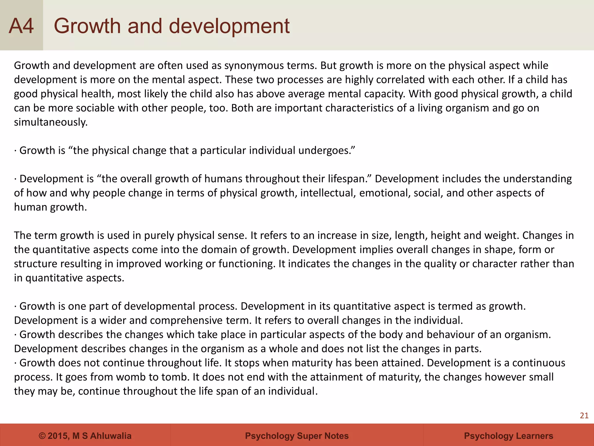 Psychology Super Notes© 2015, M S Ahluwalia Psychology Learners
Growth and development
21
A4
Growth and development are often used as synonymous terms. But growth is more on the physical aspect while
development is more on the mental aspect. These two processes are highly correlated with each other. If a child has
good physical health, most likely the child also has above average mental capacity. With good physical growth, a child
can be more sociable with other people, too. Both are important characteristics of a living organism and go on
simultaneously.
· Growth is “the physical change that a particular individual undergoes.”
· Development is “the overall growth of humans throughout their lifespan.” Development includes the understanding
of how and why people change in terms of physical growth, intellectual, emotional, social, and other aspects of
human growth.
The term growth is used in purely physical sense. It refers to an increase in size, length, height and weight. Changes in
the quantitative aspects come into the domain of growth. Development implies overall changes in shape, form or
structure resulting in improved working or functioning. It indicates the changes in the quality or character rather than
in quantitative aspects.
· Growth is one part of developmental process. Development in its quantitative aspect is termed as growth.
Development is a wider and comprehensive term. It refers to overall changes in the individual.
· Growth describes the changes which take place in particular aspects of the body and behaviour of an organism.
Development describes changes in the organism as a whole and does not list the changes in parts.
· Growth does not continue throughout life. It stops when maturity has been attained. Development is a continuous
process. It goes from womb to tomb. It does not end with the attainment of maturity, the changes however small
they may be, continue throughout the life span of an individual.
 