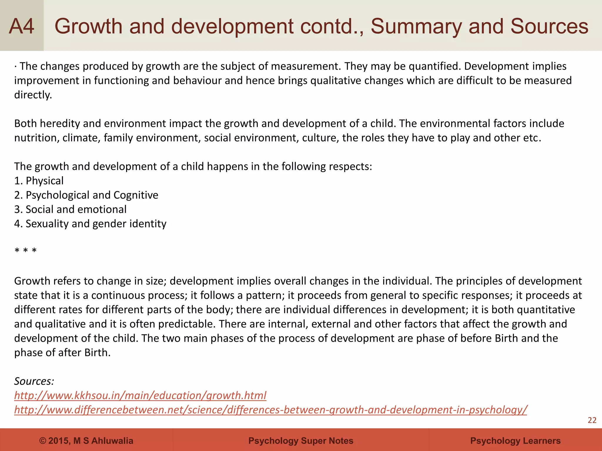 Psychology Super Notes© 2015, M S Ahluwalia Psychology Learners
Growth and development contd., Summary and Sources
22
A4
· The changes produced by growth are the subject of measurement. They may be quantified. Development implies
improvement in functioning and behaviour and hence brings qualitative changes which are difficult to be measured
directly.
Both heredity and environment impact the growth and development of a child. The environmental factors include
nutrition, climate, family environment, social environment, culture, the roles they have to play and other etc.
The growth and development of a child happens in the following respects:
1. Physical
2. Psychological and Cognitive
3. Social and emotional
4. Sexuality and gender identity
* * *
Growth refers to change in size; development implies overall changes in the individual. The principles of development
state that it is a continuous process; it follows a pattern; it proceeds from general to specific responses; it proceeds at
different rates for different parts of the body; there are individual differences in development; it is both quantitative
and qualitative and it is often predictable. There are internal, external and other factors that affect the growth and
development of the child. The two main phases of the process of development are phase of before Birth and the
phase of after Birth.
Sources:
http://www.kkhsou.in/main/education/growth.html
http://www.differencebetween.net/science/differences-between-growth-and-development-in-psychology/
 