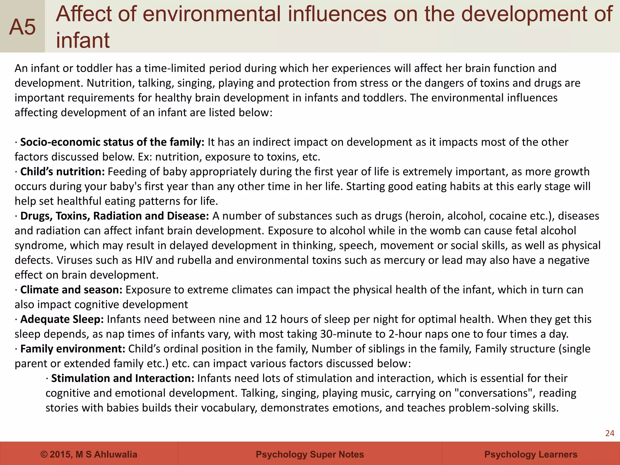 Psychology Super Notes© 2015, M S Ahluwalia Psychology Learners
Affect of environmental influences on the development of
infant
24
A5
An infant or toddler has a time-limited period during which her experiences will affect her brain function and
development. Nutrition, talking, singing, playing and protection from stress or the dangers of toxins and drugs are
important requirements for healthy brain development in infants and toddlers. The environmental influences
affecting development of an infant are listed below:
· Socio-economic status of the family: It has an indirect impact on development as it impacts most of the other
factors discussed below. Ex: nutrition, exposure to toxins, etc.
· Child’s nutrition: Feeding of baby appropriately during the first year of life is extremely important, as more growth
occurs during your baby's first year than any other time in her life. Starting good eating habits at this early stage will
help set healthful eating patterns for life.
· Drugs, Toxins, Radiation and Disease: A number of substances such as drugs (heroin, alcohol, cocaine etc.), diseases
and radiation can affect infant brain development. Exposure to alcohol while in the womb can cause fetal alcohol
syndrome, which may result in delayed development in thinking, speech, movement or social skills, as well as physical
defects. Viruses such as HIV and rubella and environmental toxins such as mercury or lead may also have a negative
effect on brain development.
· Climate and season: Exposure to extreme climates can impact the physical health of the infant, which in turn can
also impact cognitive development
· Adequate Sleep: Infants need between nine and 12 hours of sleep per night for optimal health. When they get this
sleep depends, as nap times of infants vary, with most taking 30-minute to 2-hour naps one to four times a day.
· Family environment: Child’s ordinal position in the family, Number of siblings in the family, Family structure (single
parent or extended family etc.) etc. can impact various factors discussed below:
· Stimulation and Interaction: Infants need lots of stimulation and interaction, which is essential for their
cognitive and emotional development. Talking, singing, playing music, carrying on "conversations", reading
stories with babies builds their vocabulary, demonstrates emotions, and teaches problem-solving skills.
 