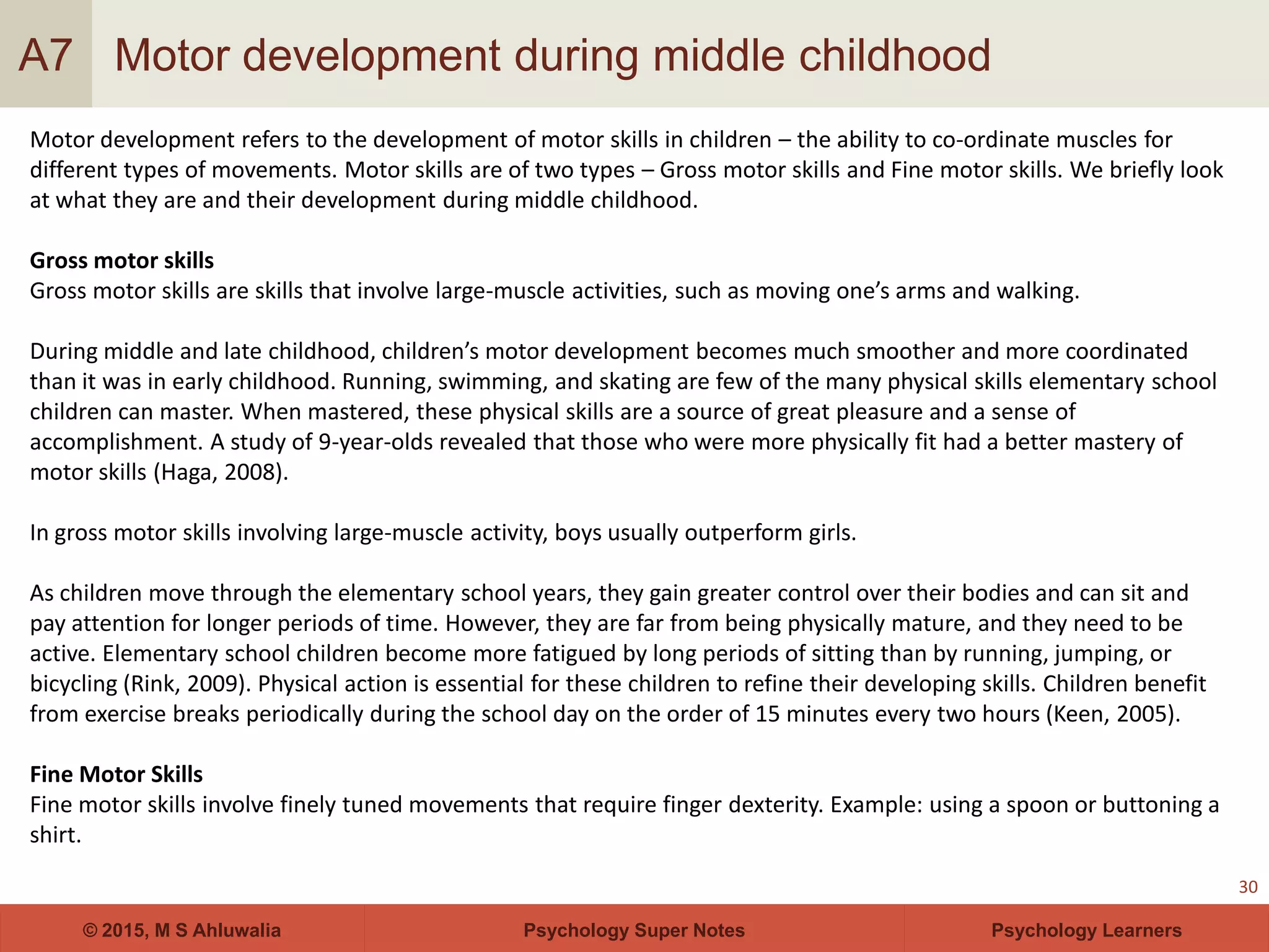 Psychology Super Notes© 2015, M S Ahluwalia Psychology Learners
Motor development during middle childhood
30
A7
Motor development refers to the development of motor skills in children – the ability to co-ordinate muscles for
different types of movements. Motor skills are of two types – Gross motor skills and Fine motor skills. We briefly look
at what they are and their development during middle childhood.
Gross motor skills
Gross motor skills are skills that involve large-muscle activities, such as moving one’s arms and walking.
During middle and late childhood, children’s motor development becomes much smoother and more coordinated
than it was in early childhood. Running, swimming, and skating are few of the many physical skills elementary school
children can master. When mastered, these physical skills are a source of great pleasure and a sense of
accomplishment. A study of 9-year-olds revealed that those who were more physically fit had a better mastery of
motor skills (Haga, 2008).
In gross motor skills involving large-muscle activity, boys usually outperform girls.
As children move through the elementary school years, they gain greater control over their bodies and can sit and
pay attention for longer periods of time. However, they are far from being physically mature, and they need to be
active. Elementary school children become more fatigued by long periods of sitting than by running, jumping, or
bicycling (Rink, 2009). Physical action is essential for these children to refine their developing skills. Children benefit
from exercise breaks periodically during the school day on the order of 15 minutes every two hours (Keen, 2005).
Fine Motor Skills
Fine motor skills involve finely tuned movements that require finger dexterity. Example: using a spoon or buttoning a
shirt.
 