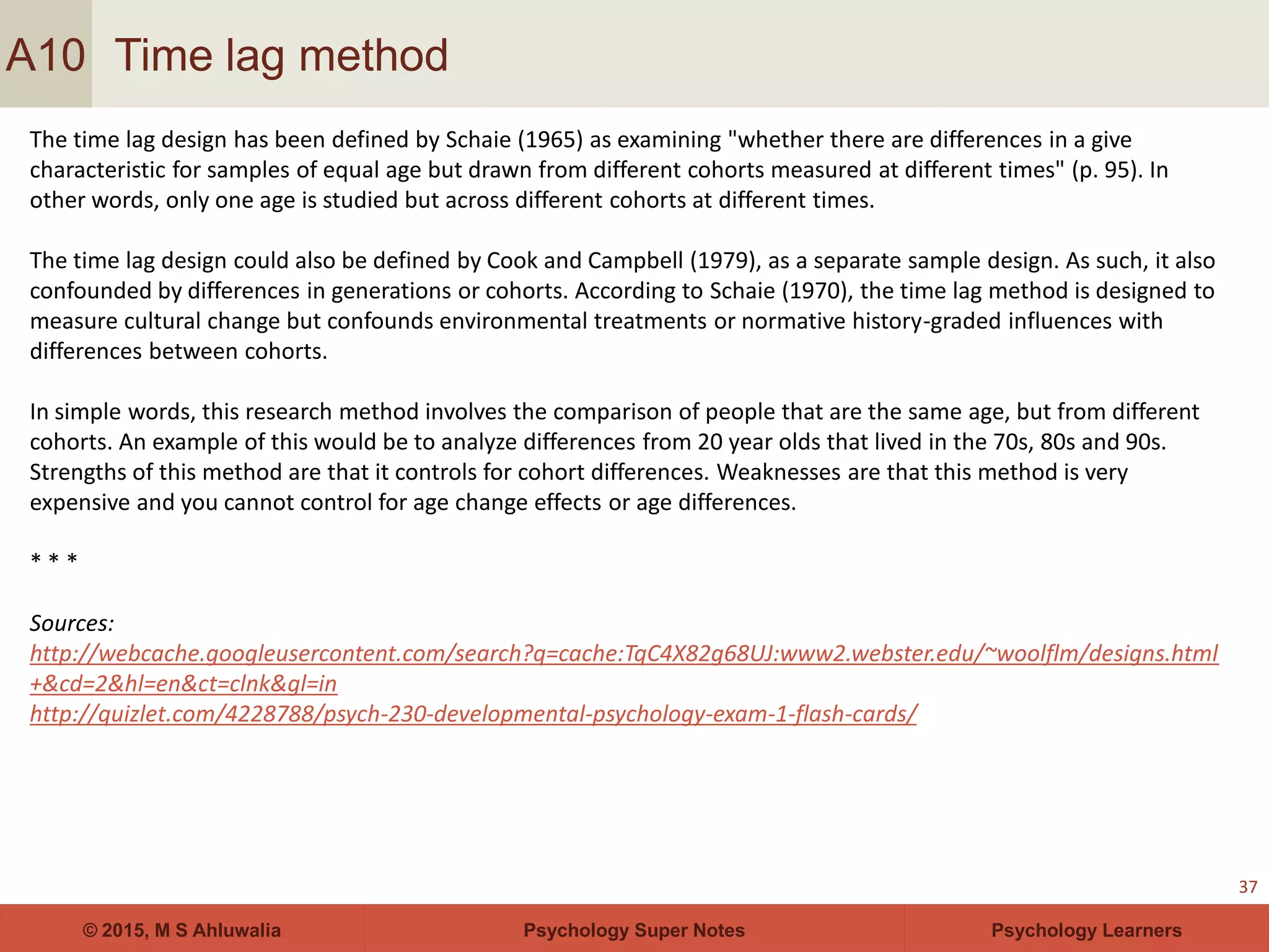 Psychology Super Notes© 2015, M S Ahluwalia Psychology Learners
Time lag method
37
A10
The time lag design has been defined by Schaie (1965) as examining "whether there are differences in a give
characteristic for samples of equal age but drawn from different cohorts measured at different times" (p. 95). In
other words, only one age is studied but across different cohorts at different times.
The time lag design could also be defined by Cook and Campbell (1979), as a separate sample design. As such, it also
confounded by differences in generations or cohorts. According to Schaie (1970), the time lag method is designed to
measure cultural change but confounds environmental treatments or normative history-graded influences with
differences between cohorts.
In simple words, this research method involves the comparison of people that are the same age, but from different
cohorts. An example of this would be to analyze differences from 20 year olds that lived in the 70s, 80s and 90s.
Strengths of this method are that it controls for cohort differences. Weaknesses are that this method is very
expensive and you cannot control for age change effects or age differences.
* * *
Sources:
http://webcache.googleusercontent.com/search?q=cache:TqC4X82g68UJ:www2.webster.edu/~woolflm/designs.html
+&cd=2&hl=en&ct=clnk&gl=in
http://quizlet.com/4228788/psych-230-developmental-psychology-exam-1-flash-cards/
 