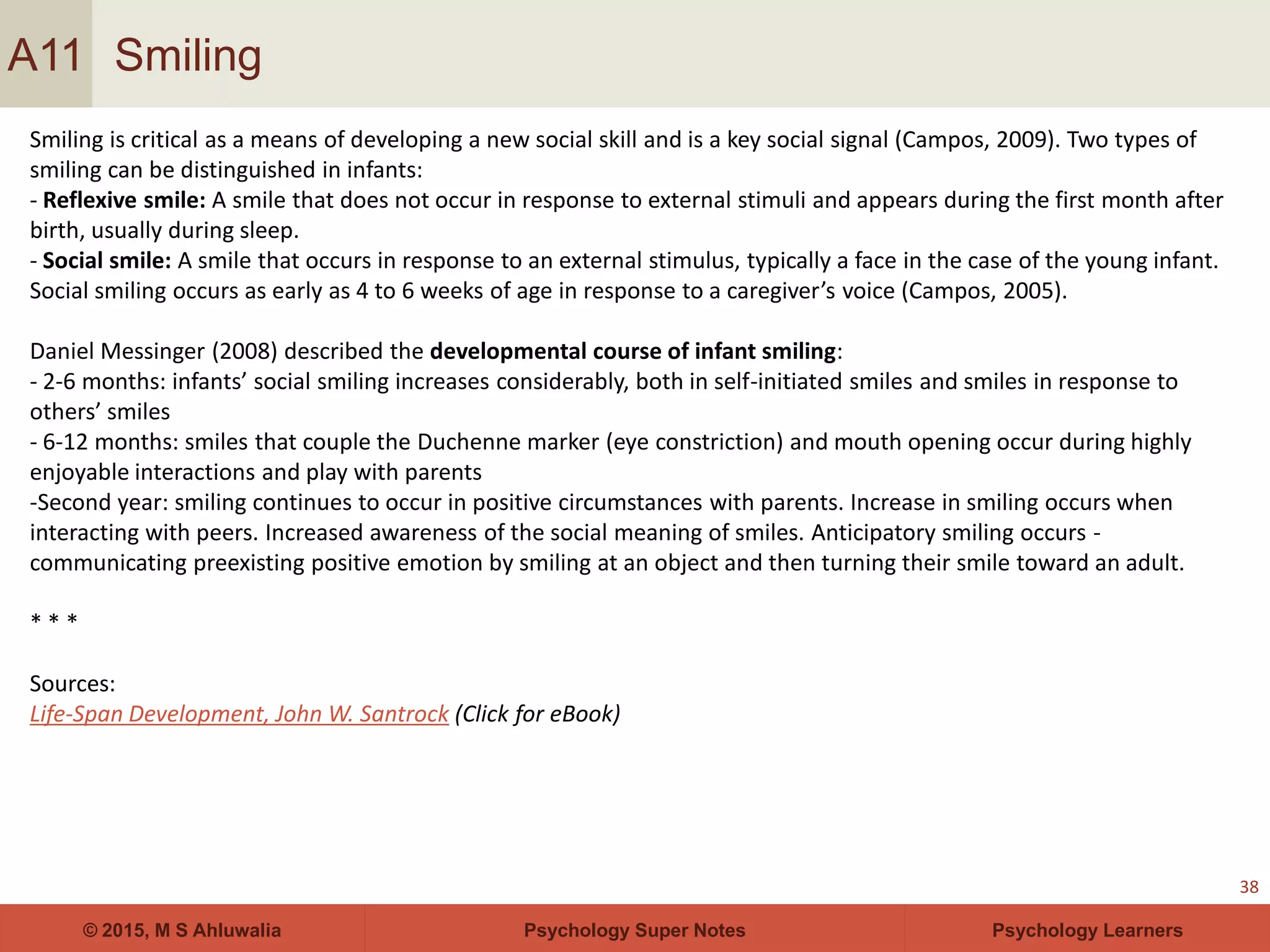 Psychology Super Notes© 2015, M S Ahluwalia Psychology Learners
Smiling
38
A11
Smiling is critical as a means of developing a new social skill and is a key social signal (Campos, 2009). Two types of
smiling can be distinguished in infants:
- Reflexive smile: A smile that does not occur in response to external stimuli and appears during the first month after
birth, usually during sleep.
- Social smile: A smile that occurs in response to an external stimulus, typically a face in the case of the young infant.
Social smiling occurs as early as 4 to 6 weeks of age in response to a caregiver’s voice (Campos, 2005).
Daniel Messinger (2008) described the developmental course of infant smiling:
- 2-6 months: infants’ social smiling increases considerably, both in self-initiated smiles and smiles in response to
others’ smiles
- 6-12 months: smiles that couple the Duchenne marker (eye constriction) and mouth opening occur during highly
enjoyable interactions and play with parents
-Second year: smiling continues to occur in positive circumstances with parents. Increase in smiling occurs when
interacting with peers. Increased awareness of the social meaning of smiles. Anticipatory smiling occurs -
communicating preexisting positive emotion by smiling at an object and then turning their smile toward an adult.
* * *
Sources:
Life-Span Development, John W. Santrock (Click for eBook)
 