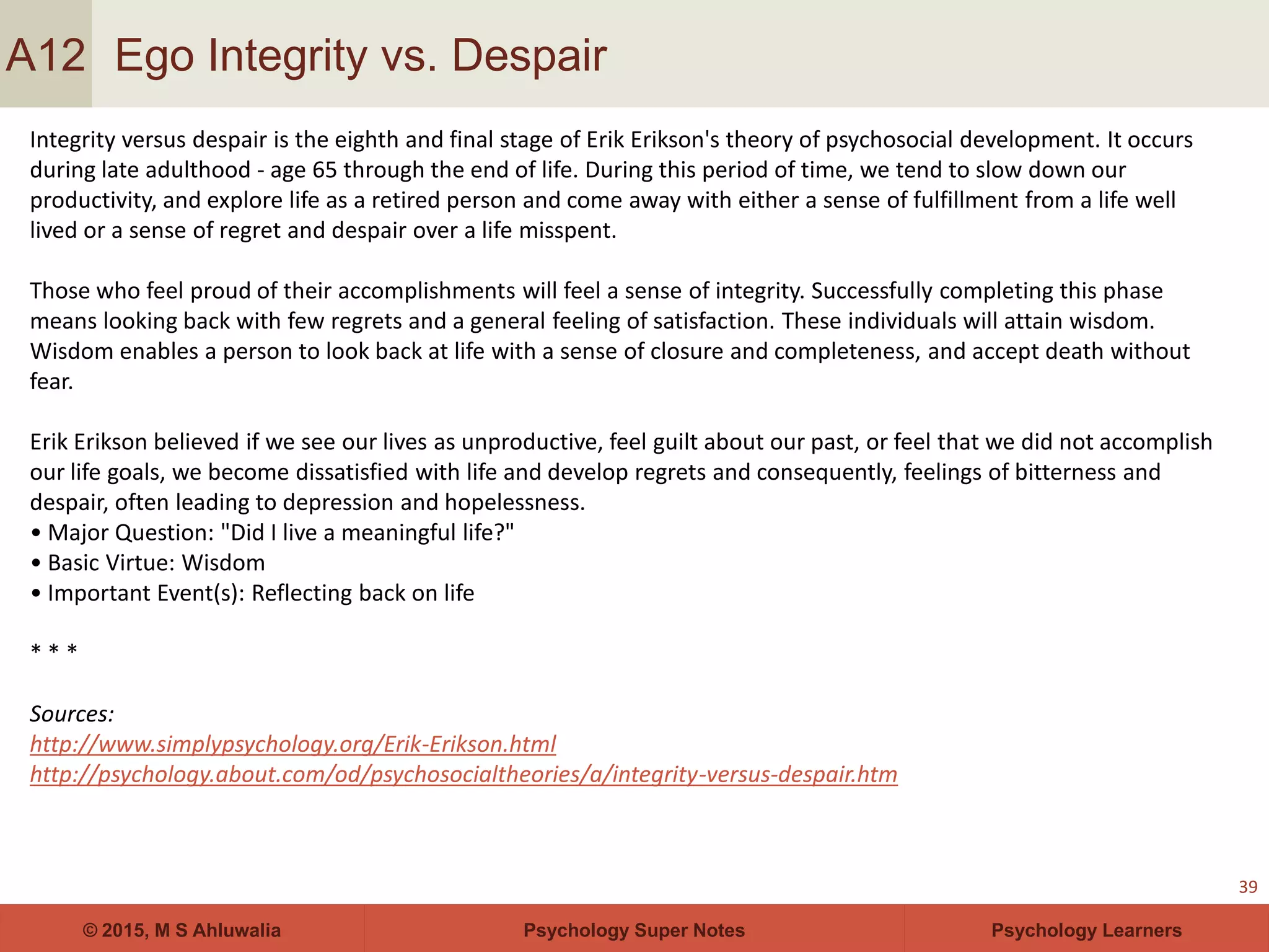 Psychology Super Notes© 2015, M S Ahluwalia Psychology Learners
Ego Integrity vs. Despair
39
A12
Integrity versus despair is the eighth and final stage of Erik Erikson's theory of psychosocial development. It occurs
during late adulthood - age 65 through the end of life. During this period of time, we tend to slow down our
productivity, and explore life as a retired person and come away with either a sense of fulfillment from a life well
lived or a sense of regret and despair over a life misspent.
Those who feel proud of their accomplishments will feel a sense of integrity. Successfully completing this phase
means looking back with few regrets and a general feeling of satisfaction. These individuals will attain wisdom.
Wisdom enables a person to look back at life with a sense of closure and completeness, and accept death without
fear.
Erik Erikson believed if we see our lives as unproductive, feel guilt about our past, or feel that we did not accomplish
our life goals, we become dissatisfied with life and develop regrets and consequently, feelings of bitterness and
despair, often leading to depression and hopelessness.
• Major Question: "Did I live a meaningful life?"
• Basic Virtue: Wisdom
• Important Event(s): Reflecting back on life
* * *
Sources:
http://www.simplypsychology.org/Erik-Erikson.html
http://psychology.about.com/od/psychosocialtheories/a/integrity-versus-despair.htm
 