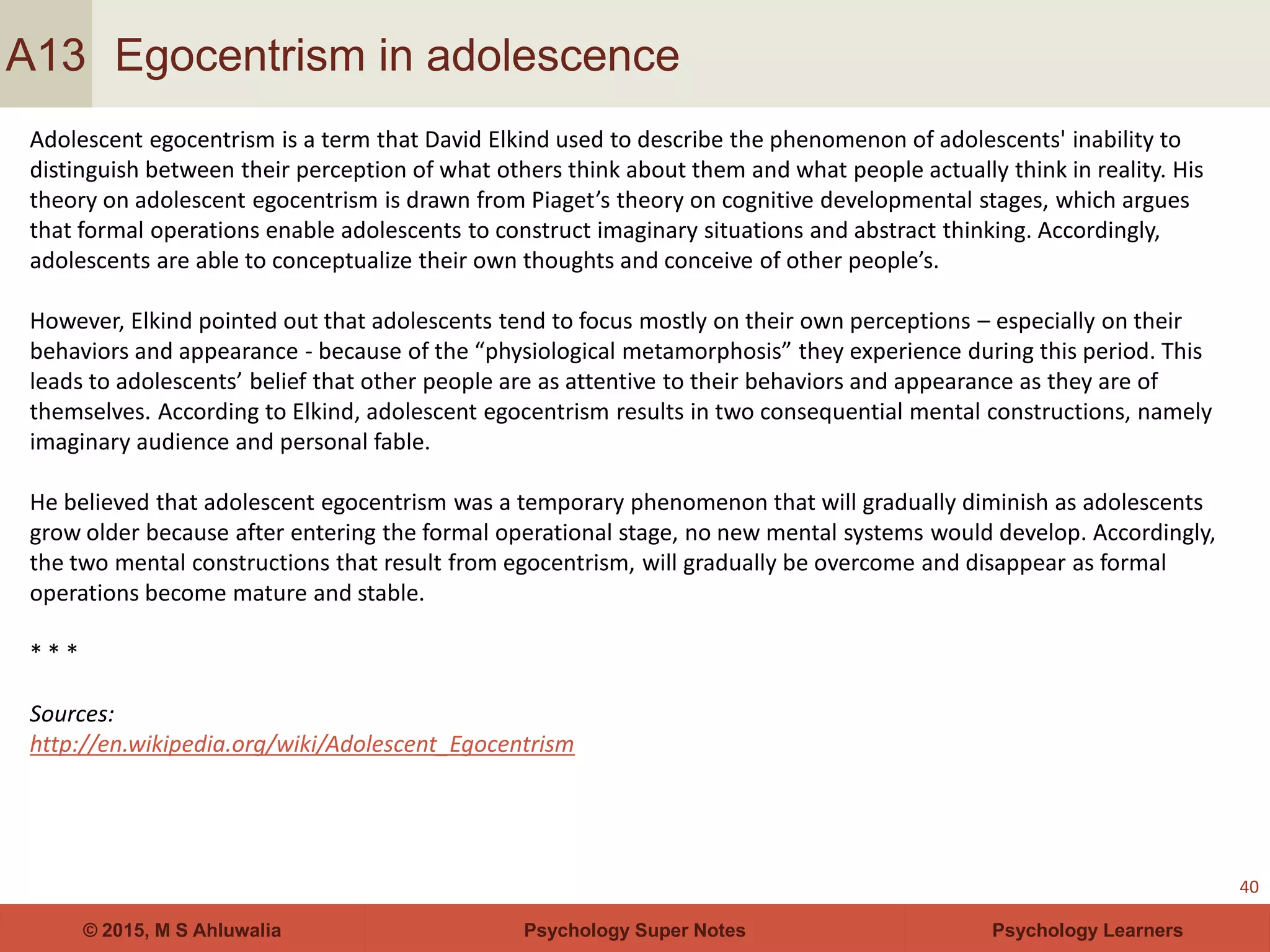 Psychology Super Notes© 2015, M S Ahluwalia Psychology Learners
Egocentrism in adolescence
40
A13
Adolescent egocentrism is a term that David Elkind used to describe the phenomenon of adolescents' inability to
distinguish between their perception of what others think about them and what people actually think in reality. His
theory on adolescent egocentrism is drawn from Piaget’s theory on cognitive developmental stages, which argues
that formal operations enable adolescents to construct imaginary situations and abstract thinking. Accordingly,
adolescents are able to conceptualize their own thoughts and conceive of other people’s.
However, Elkind pointed out that adolescents tend to focus mostly on their own perceptions – especially on their
behaviors and appearance - because of the “physiological metamorphosis” they experience during this period. This
leads to adolescents’ belief that other people are as attentive to their behaviors and appearance as they are of
themselves. According to Elkind, adolescent egocentrism results in two consequential mental constructions, namely
imaginary audience and personal fable.
He believed that adolescent egocentrism was a temporary phenomenon that will gradually diminish as adolescents
grow older because after entering the formal operational stage, no new mental systems would develop. Accordingly,
the two mental constructions that result from egocentrism, will gradually be overcome and disappear as formal
operations become mature and stable.
* * *
Sources:
http://en.wikipedia.org/wiki/Adolescent_Egocentrism
 