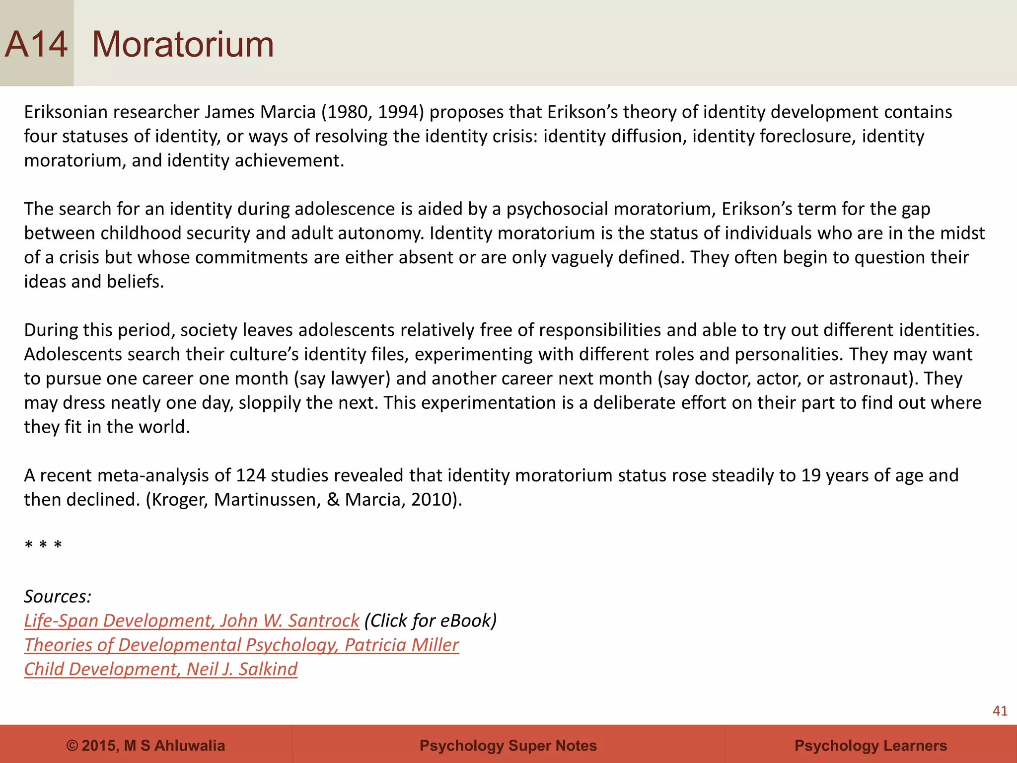 Psychology Super Notes© 2015, M S Ahluwalia Psychology Learners
Moratorium
41
A14
Eriksonian researcher James Marcia (1980, 1994) proposes that Erikson’s theory of identity development contains
four statuses of identity, or ways of resolving the identity crisis: identity diffusion, identity foreclosure, identity
moratorium, and identity achievement.
The search for an identity during adolescence is aided by a psychosocial moratorium, Erikson’s term for the gap
between childhood security and adult autonomy. Identity moratorium is the status of individuals who are in the midst
of a crisis but whose commitments are either absent or are only vaguely defined. They often begin to question their
ideas and beliefs.
During this period, society leaves adolescents relatively free of responsibilities and able to try out different identities.
Adolescents search their culture’s identity files, experimenting with different roles and personalities. They may want
to pursue one career one month (say lawyer) and another career next month (say doctor, actor, or astronaut). They
may dress neatly one day, sloppily the next. This experimentation is a deliberate effort on their part to find out where
they fit in the world.
A recent meta-analysis of 124 studies revealed that identity moratorium status rose steadily to 19 years of age and
then declined. (Kroger, Martinussen, & Marcia, 2010).
* * *
Sources:
Life-Span Development, John W. Santrock (Click for eBook)
Theories of Developmental Psychology, Patricia Miller
Child Development, Neil J. Salkind
 